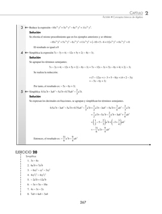 2 CAPÍTULO
MATEMÁTICAS SIMPLIFICADAS
266
Ejemplos
EJEMPLOS
Álgebra
Rama de las matemáticas que trata a las cantidades de manera general.
Expresiones algebraicas
Se conoce así a la combinación de números reales (constantes) y literales o letras (variables) que representan cantidades,
mediante operaciones de suma, resta, multiplicación, división, potenciación, etcétera.
Ejemplos
3a + 2b − 5, en esta expresión son constantes 3, 2, − 5 y las variables son a y b.
(z2
+ 8)(5z4
− 7), en esta expresión son constantes 8, 5 y − 7, variable “z” y 2, 4 exponentes.
Término algebraico. Es un sumando de una expresión algebraica y representa una cantidad.A todo término algebraico
se le denomina monomio y consta de: coeﬁciente, base(s) y exponente(s).
Ejemplos
Término Coeﬁciente Base(s) Exponente(s)
−8 3
y − 8 y 3
1
3
mnx 1
3
m, n 1, x
− +
( )−
3
4
2 1
2
x −
3
4
2x + 1 − 2
Términos semejantes. Dos o más términos son semejantes cuando los mismos exponentes afectan a las mismas bases.
Ejemplos
Los siguientes términos tienen las mismas bases con sus respectivos exponentes iguales, por lo consiguiente son
semejantes.
−7b con 4b − 8x2
y3
con 7x2
y3 1
6
abc2
con abc2
Reducción de términos semejantes
Para simpliﬁcar expresiones que involucren términos semejantes, se suman o restan los coeﬁcientes.
1 Simpliﬁca la expresión −7a + 3a.
Solución
Se agrupan los coeﬁcientes y se realiza la operación que da como resultado:
−7a + 3a = (−7 + 3)a = −4a
2 ¿Cuál es el resultado de simpliﬁcar la expresión −6xy2
+ 9xy2
− xy2
?
Solución
Se agrupan los coeﬁcientes y se realiza la operación para obtener el resultado:
−6xy2
+ 9xy2
− xy2
= (−6 + 9 − 1)xy2
= 2xy2
Por consiguiente, el resultado de la simpliﬁcación es: 2xy2
www.FreeLibros.org
 