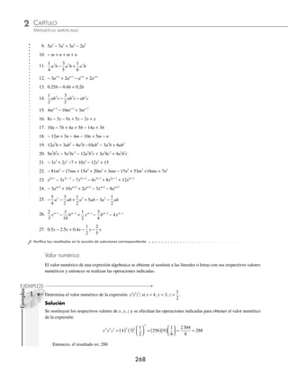 CAPÍTULO 2
ÁLGEBRA • Conceptos básicos de álgebra
267
3 Reduce la expresión −10x2a
yb
+ 5x2a
yb
− 6x2a
yb
+ 11x2a
yb
.
Solución
Se efectúa el mismo procedimiento que en los ejemplos anteriores y se obtiene:
− + − + = − + − +
( )
10 5 6 11 10 5 6 11
2 2 2 2
x y x y x y x y
a b a b a b a b
x
x y x y
a b a b
2 2
0 0
= =
El resultado es igual a 0
4 Simpliﬁca la expresión 7x − 3y + 4z − 12x + 5y + 2z − 8y − 3z.
Solución
Se agrupan los términos semejantes:
7x − 3y + 4z − 12x + 5y + 2z − 8y − 3z = 7x − 12x − 3y + 5y − 8y + 4z + 2z − 3z
Se realiza la reducción:
= (7 − 12)x + (− 3 + 5 − 8)y + (4 + 2 − 3)z
= − 5x − 6y + 3z
Por tanto, el resultado es: − 5x − 6y + 3z
5 Simpliﬁca 0 5 3 5 0 75
2
3
3 3 3 3 3
. .
a b ab a b ab a b
− − + − .
Solución
Se expresan los decimales en fracciones, se agrupan y simpliﬁcan los términos semejantes.
0 5 3 5 0 75
2
3
1
2
3 5
3 3 3 3 3 3 3
. .
a b ab a b ab a b a b ab
− − + − = − − a
a b ab a b
3 3 3
3
4
2
3
+ −
= − − − +
1
2
5
2
3
3
3
4
3 3 3 3 3
a b a b a b ab ab
= − −
⎛
⎝
⎜
⎞
⎠
⎟ + − +
⎛
⎝
⎜
⎞
⎠
⎟
1
2
5
2
3
3
3
4
3 3
a b ab
= − −
31
6
9
4
3 3
a b ab
Entonces, el resultado es: − −
31
6
9
4
3 3
a b ab
EJERCICIO 20
Simpliﬁca:
1. 3x − 8x
2. 6a2
b + 7a2
b
3. − 6xy2
− xy2
− 3xy2
4. 4xy4
z3
− 4xy4
z3
5. − 2a2
b + 12a2
b
6. − 3a + 5a − 10a
7. 4x − 3x − 2x
8. 7ab + 4ab − 3ab
www.FreeLibros.org
 
