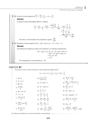 2 CAPÍTULO
MATEMÁTICAS SIMPLIFICADAS
268
Ejemplos
EJEMPLOS
9. 5a2
− 7a2
+ 3a2
− 2a2
10. − m + n + m + n
11.
1
4
3
5
1
6
3 3 3
a b a b a b
− +
12. − 3ax+1
+ 2ax+1
− ax+1
+ 2ax+1
13. 0.25b − 0.4b + 0.2b
14.
1
2
3
2
3 3 3
ab c ab c ab c
− −
15. 4mx−2
− 10mx−2
+ 3mx−2
16. 8x − 3y − 9x + 5y − 2x + y
17. 10a − 7b + 4a + 5b − 14a + 3b
18. − 12m + 3n − 4m − 10n + 5m − n
19. 12a2
b + 3ab2
− 8a2
b −10ab2
− 3a2
b + 6ab2
20. 9a3
b2
c − 5a2
bc2
− 12a3
b2
c + 3a2
bc2
+ 4a3
b2
c
21. − 3x2
+ 2y2
−7 + 10x2
− 12y2
+ 15
22. − 81m2
− 17mn + 15n2
+ 20m2
+ 3mn − 17n2
+ 53m2
+18mn + 7n2
23. x2a+1
− 3x3a − 2
− 7x2a +1
− 4x3a−2
+ 8x2a + 1
+ 12x3a−2
24. − 3am+5
+ 10xm+2
+ 2am+5
− 3xm+2
− 8am+5
25. − − + + − −
5
4
3
2
1
2
5 3
1
2
2 2 2
a ab a ab a ab
26.
2
3
1
10
1
2
3
4
4
1 2 1 2 1
x b x b x
m m m m m
− − − − −
− + − −
27. 0.5x − 2.5y + 0.4x −
1
2
2
5
y x
−
⁄Veriﬁca tus resultados en la sección de soluciones correspondiente
Valor numérico
El valor numérico de una expresión algebraica se obtiene al sustituir a las literales o letras con sus respectivos valores
numéricos y entonces se realizan las operaciones indicadas.
1 Determina el valor numérico de la expresión: x4
y2
z3
; si x = 4, y = 3, z =
1
2
.
Solución
Se sustituyen los respectivos valores de x, y, z y se efectúan las operaciones indicadas para obtener el valor numérico
de la expresión:
x y z
4 2 3 4 2
3
4 3
1
2
256 9
1
8
2
= ( ) ( ) ⎛
⎝
⎜
⎞
⎠
⎟ = ( )( )⎛
⎝
⎜
⎞
⎠
⎟ =
3
304
8
288
=
Entonces, el resultado es: 288
www.FreeLibros.org
 