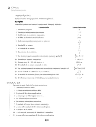 CAPÍTULO 2
ÁLGEBRA • Conceptos básicos de álgebra
269
2 ¿Cuál es el valor numérico de
5
3
2
5 3
2
1
4
2
x xy y
x
x y
− + = =
; , ?
Solución
Al seguir los pasos del ejemplo anterior, se obtiene:
5
3
2
5 3
5 2
3
2 2
1
4
5
1
4
3 2
2 2
x xy y
x
− + =
( )
−
⎛
⎝
⎜
⎞
⎠
⎟
+
( )
( )
=
5 4
3
4
4
5
1
4
6
( )
− +
=
20
3
1
5
1
24
− +
=
800 24 5
120
781
120
− +
=
Por tanto, el valor numérico de la expresión es igual a:
781
120
3 Encuentra el valor numérico de 3m2
− 2mn + n2
p; si m = − 3, n = 4, p = − 5.
Solución
Se sustituyen los respectivos valores en la expresión y se realizan las operaciones:
3m2
− 2mn + n2
p = 3(− 3)2
− 2(− 3)(4) + (4)2
(− 5)
= 3(9) − 2(− 3)(4) + (16)(− 5)
= 27 + 24 − 80
= − 29
Por consiguiente, el valor numérico es: −29
EJERCICIO 21
Encuentra el valor numérico de cada una de las siguientes expresiones si:
m = − 2, n = 3, p x y z
= = = =
1
4
1
3
10
1
2
, , ,
1. 2m + n 10.
z x
m n
−
+
⎛
⎝
⎜
⎞
⎠
⎟
2
2
18.
m p
n
n x
m
−
−
+
2. m − n + y
11. p2
+ 2px + x2
19.
8
2
12 2
p z
n
x m
z x
−
−
−
+
3. 8p + 3x
12. m2
− 3mn + n2
20.
m
p z
n
n n
32
− +
4.
2 6
z x
n
+
13.
p
x
y
z
− + 3 21. (m − n)(p − x)
5. 5m − 2n + 3y
14.
m n y
2 2 2
2 3 4
− + 22. (6x − 2p)(3m2
− z3
)
6. x + z − p
15.
mn
z
mp
x
np
m
+ − 23.
2 2 2
p x
z
m n
p
−
( )
÷
+
7.
3 4 9
x z
n
+ −
16.
9
3
8
2
3
2 2
x z
− + 24. 3(p − x)m
8.
m
n
y
m
2
6
+ +
⎛
⎝
⎜
⎞
⎠
⎟
17. 2
3 24
5
p
x
xy
− + 25.
5
2
3 6
4
3
2 2
m n y
p
+
+
−
9.
m n
p x
2 2
1
+ +
+
⁄Veriﬁca tus resultados en la sección de soluciones correspondiente
www.FreeLibros.org
 