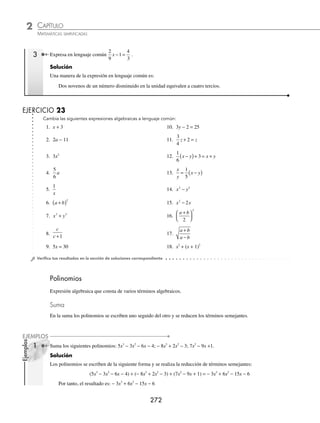 CAPÍTULO 2
ÁLGEBRA • Conceptos básicos de álgebra
271
Ejemplos
EJEMPLOS
12. Diez unidades menos que cinco veces un número.
13. La sexta parte de la suma de dos números.
14. La suma de tres números pares consecutivos es igual al triple del menor, más las tres cuartas partes del mayor.
15. Un número de dos cifras, cuyo dígito de las decenas es el doble del de las unidades.
16. La cuarta parte del producto de tres números cualesquiera menos 4.
17. El cuadrado de la suma de dos números es igual a 49.
18. El área de un cuadrado de lado x unidades.
19. El perímetro de un rectángulo, si se sabe que el largo es tres veces su ancho.
20. El perímetro de un triángulo rectángulo, si se sabe que el cateto mayor mide tres unidades más que el cateto menor
y que la hipotenusa es dos unidades mayor que el cateto mayor.
21. El precio de un artículo disminuido en su 15%.
22. El exceso de 50 sobre el doble de un número.
23. Dos números cuya suma sea 80.
24. Tres números impares consecutivos.
25. El área de un rectángulo, si se sabe que su largo mide tres unidades menos que el triple de su ancho.
26. La edad de una persona hace 10 años.
27. El exceso del cubo de un número sobre la mitad del mismo.
28. Los ángulos de un triángulo, si el primero es el doble del segundo.
29. La cantidad de alcohol en un recipiente de x litros de una mezcla si la concentración de alcohol es 30%.
30. La edad de Alberto si tiene cuatro años más que el doble de la edad de Patricia.
31. Las dos terceras partes de un número, más el triple de su consecutivo, menos su recíproco equivale a 10.
32. El doble de un número equivale al triple de su antecesor excedido en siete.
⁄Veriﬁca tus resultados en la sección de soluciones correspondiente
Dada una expresión algebraica, se representa en lenguaje común de la siguiente manera:
1 Representa en lenguaje común la expresión: 3x − 8.
Solución
Primero se expresa la multiplicación y posteriormente la diferencia.
3x − 8 = el triple de un número disminuido en ocho
2 Expresa 2x + x2
en lenguaje común.
Solución
La expresión queda de la siguiente manera:
2x + x2
= la suma del doble de un número y su cuadrado
Otra forma de representar en lenguaje común la misma expresión es:
2x + x2
= doble de un número aumentado en su cuadrado.
www.FreeLibros.org
 