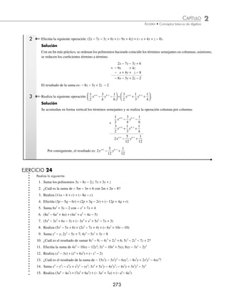 2 CAPÍTULO
MATEMÁTICAS SIMPLIFICADAS
272
Ejemplos
EJEMPLOS
3 Expresa en lenguaje común
2
9
1
4
3
x − = .
Solución
Una manera de la expresión en lenguaje común es:
Dos novenos de un número disminuido en la unidad equivalen a cuatro tercios.
EJERCICIO 23
Cambia las siguientes expresiones algebraicas a lenguaje común:
1. x + 3 10. 3y − 2 = 25
2. 2a − 11 11.
3
4
2
z z
+ =
3. 3x2
12.
1
6
3
x y x y
−
( )+ = +
4.
5
6
a 13.
x
y
x y
= −
( )
1
5
5.
1
x
14. x y
2 2
−
6. a b
+
( )2
15. x x
2
2
−
7. x y
3 3
+ 16.
a b
+
⎛
⎝
⎜
⎞
⎠
⎟
2
2
8.
c
c +1
17.
a b
a b
+
−
9. 5x = 30 18. x2
+ (x + 1)2
⁄Veriﬁca tus resultados en la sección de soluciones correspondiente
Polinomios
Expresión algebraica que consta de varios términos algebraicos.
Suma
En la suma los polinomios se escriben uno seguido del otro y se reducen los términos semejantes.
1 Suma los siguientes polinomios: 5x3
− 3x2
− 6x − 4; − 8x3
+ 2x2
− 3; 7x2
− 9x +1.
Solución
Los polinomios se escriben de la siguiente forma y se realiza la reducción de términos semejantes:
(5x3
− 3x2
− 6x − 4) + (− 8x3
+ 2x2
− 3) + (7x2
− 9x + 1) = − 3x3
+ 6x2
− 15x − 6
Por tanto, el resultado es: − 3x3
+ 6x2
− 15x − 6
www.FreeLibros.org
 