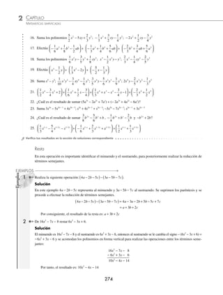 CAPÍTULO 2
ÁLGEBRA • Conceptos básicos de álgebra
273
2 Efectúa la siguiente operación: (2x − 7y − 3z + 6) + (− 9x + 4z) + (− x + 4y + z − 8).
Solución
Con un ﬁn más práctico, se ordenan los polinomios haciendo coincidir los términos semejantes en columnas; asimismo,
se reducen los coeﬁcientes término a término.
2x − 7y − 3z + 6
+ − 9x + 4z
− x + 4y + z − 8
− 8x − 3y + 2z − 2
El resultado de la suma es: − 8x − 3y + 2z − 2
3 Realiza la siguiente operación:
1
2
3
4
1
6
3
2
1
3
1
4
1 1 1 1
x y x y
a b a b
+ − + −
− −
⎛
⎝
⎜
⎞
⎠
⎟ + + +
⎛
⎝
⎜
⎞
⎠
⎠
⎟ .
Solución
Se acomodan en forma vertical los términos semejantes y se realiza la operación columna por columna:
+
1
2
3
4
1
6
1 1
x y
a b
+ −
− −
3
2
1
3
1
4
1 1
x y
a b
+ −
+ +
⎞
⎠
⎠
2
5
12
1
12
1 1
x y
a b
+ −
− +
Por consiguiente, el resultado es: 2
5
12
1
12
1 1
x y
a b
+ −
− +
EJERCICIO 24
Realiza lo siguiente:
1. Suma los polinomios 3x − 8y − 2z; 7x + 3y + z
2. ¿Cuál es la suma de − 5m − 3n + 6 con 2m + 2n − 8?
3. Realiza (11a − b + c) + (− 8a − c)
4. Efectúa (3p − 5q − 6r) + (2p + 3q − 2r) + (− 12p + 4q + r)
5. Suma 6x2
+ 3x − 2 con − x2
+ 7x + 4
6. (8a2
− 6a3
+ 4a) + (4a3
+ a2
− 4a − 5)
7. (5x4
− 3x2
+ 6x − 3) + (− 3x4
+ x3
+ 5x2
− 7x + 3)
8. Realiza (5x2
− 5x + 6) + (2x2
− 7x + 4) + (− 6x2
+ 10x − 10)
9. Suma y3
− y; 2y2
− 5y + 7; 4y3
− 5y2
+ 3y − 8
10. ¿Cuál es el resultado de sumar 8z3
− 9; − 4z3
+ 2z2
+ 6; 5z2
− 2z3
− 7z + 2?
11. Efectúa la suma de 4x2
− 10xy − 12y2
; 3y2
− 10x2
+ 5xy; 8xy − 3x2
− 2y2
12. Realiza (x5
− 3x) + (x4
+ 6x2
) + (− x3
− 2)
13. ¿Cuál es el resultado de la suma de − 15x3
y − 3x2
y2
− 6xy3
; − 8x3
y + 2x2
y2
− 4xy3
?
14. Suma x4
− y4
; − x3
y + x2
y2
− xy3
; 3x4
+ 5x3
y − 4x2
y2
; − 4x3
y + 3x2
y2
− 3y4
15. Realiza (3a6
− 4a7
) + (7a4
+ 6a2
) + (− 3a2
+ 7a) + (− a4
− 4a2
)
www.FreeLibros.org
 
