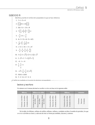 CAPÍTULO 1
ARITMÉTICA • Números reales
5
Lectura y escritura
Un número en el sistema decimal se escribe o se lee con base en la siguiente tabla:
⁄Veriﬁca tus resultados en la sección de soluciones correspondiente
Billones Millares de millón Millones Millares Unidades
Centenas
de
billón
Decenas
de
billón
Unidades
de
billón
Centenas
de
millares
de
millón
Decenas
de
millares
de
millón
Unidades
de
millares
de
millón
Centenas
de
millón
Decenas
de
millón
Unidades
de
millón
Centenas
de
millar
Decenas
de
millar
Unidades
de
millar
Centenas
Decenas
Unidades
Identiﬁca y escribe el nombre de la propiedad a la que se hace referencia.
1. 3 + (−3) = 0
2.
1
3
4
⎛
⎝
⎜
⎞
⎠
⎟ ( ) = ( )
4
1
3
⎛
⎝
⎜
⎞
⎠
⎟
3. (8)(−3) = −24 苸 R
4. 7
1
3
4 7
1
3
4
⋅ ⋅
⎛
⎝
⎜
⎞
⎠
⎟ = ⋅
⎛
⎝
⎜
⎞
⎠
⎟ ⋅
5. − + = −
3
4
0
3
4
6. 4(−3 + 5) = 4(−3) + 4(5)
7.
1
7
1
7
0
+ −
⎛
⎝
⎜
⎞
⎠
⎟ =
8. (−3) + (−8) = −11 苸 R
9. − + = + −
⎛
⎝
⎜
⎞
⎠
⎟
2
4
5
9
5
9
2
4
10. 3 2 7 3 2 7
+ − +
( )= + −
( )
( )+
11. 2 3 2 7 2 3 7
⋅ + ⋅ = +
( )
12. −8 ⋅ 1 = −8
13.
1
4
1
1
4
1
⋅ =
14. − + = + −
( )
2
1
6
1
6
2
15. (8)(4) = (4)(8)
16. 5 ⋅ (3 ⋅ 6) = (5 ⋅ 3) ⋅ 6
EJERCICIO 1
En la tabla, los billones, millares de millón, millones, millares y unidades reciben el nombre de periodos, los que
a su vez se dividen en clases y cada una de éstas se forma por unidades, decenas y centenas.
www.FreeLibros.org
 