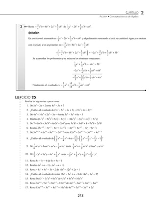 2 CAPÍTULO
MATEMÁTICAS SIMPLIFICADAS
274
Ejemplos
EJEMPLOS
16. Suma los polinomios
5
2
5
2
3
1
3
3
2
1
4
2
1
2
3
2 2 2 2 2
x xy y x xy y x xy
− + − + − − + −
; ;
4
4
2
y
17. Efectúa − + −
⎛
⎝
⎜
⎞
⎠
⎟ + − + +
⎛
⎝
⎜
⎞
⎠
1
6
1
8
1
2
1
3
1
4
5
6
2 2 2 2
a b ab a b ab⎟
⎟ + − + +
⎛
⎝
⎜
⎞
⎠
⎟
2
3
3
4
5
6
2 2
b ab a
18. Suma los polinomios
1
6
3
5
1
8
1
2
2
3
1
4
2 3 2 3 2 3 3 2
x y y xy x x y y x xy
− + − − − −
; ;
2
2
5
3
y
19. Efectúa x y x y x y
2 3
1
2
2
1
3
−
⎛
⎝
⎜
⎞
⎠
⎟ + −
⎛
⎝
⎜
⎞
⎠
⎟ + − −
⎛
⎝
⎜
⎞
⎠
⎟
1
3
5
2
20. Suma x5
− y5
;
1
10
3
4
1
6
3
5
5
6
1
9
3 2 4 5 4 2 3 5
x y xy y x y x y y y
− − − −
; 2 4
; x −
− −
2
5
1
3
3 2 5
x y y
21.
1
2
3
4
2
1
6
1
2
3
4
1
3
4 3 2 4 3
x x x x x x
− +
⎛
⎝
⎜
⎞
⎠
⎟ + + −
⎛
⎝
⎜
⎞
⎠
⎟ + + −
− − −
⎛
⎝
⎜
⎞
⎠
⎟ + − +
⎛
⎝
⎜
⎞
⎠
⎟
x x x x
2 4 2
3
4
1
2
3
1
2
22. ¿Cuál es el resultado de sumar (5a3x
− 2a2x
+ 7ax
) + (− 2a3x
+ 4a2x
− 6ax
)?
23. Suma 3x2a
− 5x2a − 1
+ 4x2a − 2
; x2a
+ 4x2a −1
+ x2a − 2
; −3x2a
− 7x2a − 2
; x2a − 1
+ 3x2a − 2
24. ¿Cuál es el resultado de sumar
3
8
5
6
2
b b b
x x
− + , − + −
1
4
2
3
2
b b b
x x
y − +
b b
x
2
2 ?
25.
1
3
5
4
1
6
2
3
1 1 2 1 3 1 1 3
x x x x x
y y y y y
− − − − −
− −
⎛
⎝
⎜
⎞
⎠
⎟ + − + + x
x x x
y y y
1 2 1 1 2
1
2
1
3
− − −
⎛
⎝
⎜
⎞
⎠
⎟ + +
⎛
⎝
⎜
⎞
⎠
⎟
⁄Veriﬁca tus resultados en la sección de soluciones correspondiente
Resta
En esta operación es importante identiﬁcar el minuendo y el sustraendo, para posteriormente realizar la reducción de
términos semejantes.
1 Realiza la siguiente operación: 4 2 5 3 5 7
a b c a b c
− −
( )− − −
( ).
Solución
En este ejemplo 4 2 5
a b c
− − representa al minuendo y 3 5 7
a b c
− − al sustraendo. Se suprimen los paréntesis y se
procede a efectuar la reducción de términos semejantes.
4 2 5 3 5 7 4 3 2 5 5 7
a b c a b c a a b b c c
− −
( )− − −
( )= − − + − +
= + +
a b c
3 2
Por consiguiente, el resultado de la resta es: + +
a b c
3 2
2 De 16x2
− 7x − 8 restar 6x2
− 3x + 6.
Solución
El minuendo es 16x2
− 7x − 8 y el sustraendo es 6x2
+ 3x − 6, entonces al sustraendo se le cambia el signo − (6x2
− 3x + 6) =
−6x2
+ 3x − 6 y se acomodan los polinomios en forma vertical para realizar las operaciones entre los términos seme-
jantes:
16x2
− 7x − 8
− 6x2
+ 3x − 6
10x2
− 4x − 14
Por tanto, el resultado es: 10x2
− 4x − 14
www.FreeLibros.org
 