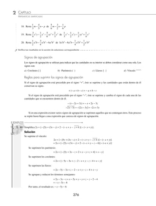 CAPÍTULO 2
ÁLGEBRA • Conceptos básicos de álgebra
275
3 Resta − − + −
3
4
6 2
1
2
2 3 3 2
a b b a ab de
1
3
a b a b ab
3 3 2 2
2
1
3
− + − .
Solución
En este caso el minuendo es
1
3
a b a b ab
3 3 2 2
2
1
3
− + − y el polinomio sustraendo al cual se cambia el signo y se ordena
con respecto a los exponentes es: − − + −
3
4
6 2
1
2
2 3 3 2
a b b a ab
− − − + −
⎛
⎝
⎜
⎞
⎠
⎟
3
4
6 2
1
2
2 3 3 2
a b b a ab = − + + +
2
3
4
1
2
6
3 2 2 3
a a b ab b
Se acomodan los polinomios y se reducen los términos semejantes:
1
3
1
3
2
3 2 2 3
a a b ab b
+ − −
− + + +
2
3
4
1
2
6
3 2 2 3
a a b ab b
− + − +
5
3
13
12
1
2
4
3 2 2 3
a a b ab b
Finalmente, el resultado es: − + − +
5
3
13
12
1
2
4
3 2 2 3
a a b ab b
EJERCICIO 25
Realiza las siguientes operaciones:
1. De 5a2
− 3a + 2 resta 8a2
− 5a + 7
2. ¿Cuál es el resultado de (3x3
− 5x2
− 6x + 3) − (2x3
+ 4x − 8)?
3. De 4a4
− 10a3
+ 2a2
− 3a − 4 resta 5a5
− 3a3
+ 6a − 3
4. Efectúa (4x3
y2
− 5x2
y3
+ 6x4
y − 8xy4
) − (12x2
y3
− 3xy4
+ 4x3
y2
− 9x4
y)
5. De 7 − 8a5
b + 3a3
b3
− 6a4
b2
+ 2ab5
resta 5a3
b3
− 3ab5
+ 8 − 7a5
b − 2a4
b2
6. Realiza (3xa+2
− 7xa+1
− 8xa
+ 3xa−1
) − (4xa+2
+ 6xa+1
− 7xa
− 9xa−1
)
7. De 5a2m − 1
+ 6a2m
− 8am + 1
− 3am − 3
resta 12a2m
− 5a2m − 1
− 3am + 1
− 4am − 3
8. ¿Cuál es el resultado de
3
2
1
4
6
2
3
5
2
2
3
1
3 2 3 2
x x x x x x
− − +
⎛
⎝
⎜
⎞
⎠
⎟ − − − −
⎛
⎝
⎜
⎞
⎠
⎟
1
2
?
?
9. De
1
6
6
2
5
3
2
2 3 4 4 3 2 4 2 3
m n mn m n m n m n m n
+ + − +
resta
1
3
+
+ −
8 4 3 2
mn m n
10. De
2
5
3 4
1
6
1
5
1
2
2 2 3 4 4 4 3
x y x y x y x x y y
+ − + − + +
resta
3
2
4
4 2 2
2
3
+ x y
11. Resta 8x − 3y − 6 de 5x + 4y − 1
12. Realiza (a2
+ a − 1) − (a2
− a + 1)
13. Resta − 8x3
+ 6x2
− 3x − 2 de 10x3
− 12x2
+ 2x − 1
14. ¿Cuál es el resultado de restar 12a4
− 3a2
+ a − 8 de 14a4
− 5a2
− 3?
15. Resta 16x6
y4
− 3x3
y2
+ 8x7
y5
de 4x7
y5
+ 9x3
y2
+ 10x6
y4
16. Resta 3mx−6
−7mx−5
+ 8mx−9
− 12mx+1
de 4mx−9
− 6mx−5
+ 2mx−2
− 8mx+1
17. Resta 15an+10
− 3an+1
− 8an−3
+ 10an
de 4an+9
− 5an+2
− 3an−3
+ 2an
www.FreeLibros.org
 