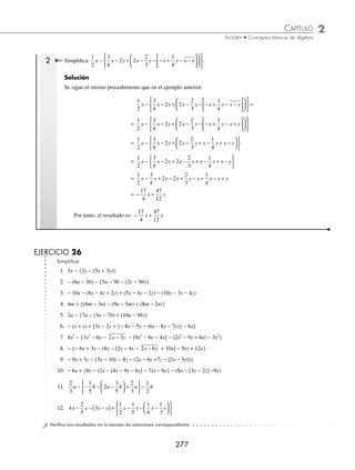 2 CAPÍTULO
MATEMÁTICAS SIMPLIFICADAS
276
Ejemplos
EJEMPLOS
18. Resta
1
3
4
5
3
2
1
6
m n p m n p
− − − −
de
5
6
19. Resta
3
4
1
2
5
6
2
3
1
2
1
3
2 3 2 3 3 2 2
x y x xy y x x y xy
− − + − −
de
1
3
+
+
1
4
3
y
20. Resta
1
2
3
4
6 8
1
4
1
5 3 3 4 2 5 4 2
a b a b a b a b a b
− − − − +
de 3 3 3
a b
2
2
2 4
a b
⁄Veriﬁca tus resultados en la sección de soluciones correspondiente
Signos de agrupación
Los signos de agrupación se utilizan para indicar que las cantidades en su interior se deben considerar como una sola. Los
signos son:
a) Corchetes [ ] b) Paréntesis ( ) c) Llaves { } d) Vínculo
____
Reglas para suprimir los signos de agrupación
Si el signo de agrupación está precedido por el signo “+”, éste se suprime y las cantidades que están dentro de él
conservan su signo.
+ (− a + b − c) = − a + b − c
Si el signo de agrupación está precedido por el signo “−”, éste se suprime y cambia el signo de cada una de las
cantidades que se encuentren dentro de él.
− (x − 2y + 3z) = − x + 2y − 3z
− − = − −
( )= − +
2 3 2 3 2 3
x y x y x y
Si en una expresión existen varios signos de agrupación se suprimen aquellos que no contengan otros. Este proceso
se repite hasta llegar a una expresión que carezca de signos de agrupación.
1 Simpliﬁca 2x + {− [5y + (3x − z) + 2 − (− x + y − z + 4 )] − (− x + y)}.
Solución
Se suprime el vínculo:
2x + {− [5y + (3x − z) + 2 − (− x + y − z + 4 )] − (− x + y)}
= 2x + {− [5y + (3x − z) + 2 − (− x + y − z − 4)] − (−x + y)}
Se suprimen los paréntesis:
= 2x + {− [5y + 3x − z + 2 + x − y + z + 4] + x − y}
Se suprimen los corchetes:
= 2x + {− 5y − 3x + z − 2 − x + y − z − 4 + x − y}
Se suprimen las llaves:
= 2x − 5y − 3x + z − 2 − x + y − z − 4 + x − y
Se agrupan y reducen los términos semejantes:
= 2x − 3x − x + x − 5y + y − y + z − z − 2 − 4
= − x − 5y − 6
Por tanto, el resultado es: − x − 5y − 6
www.FreeLibros.org
 