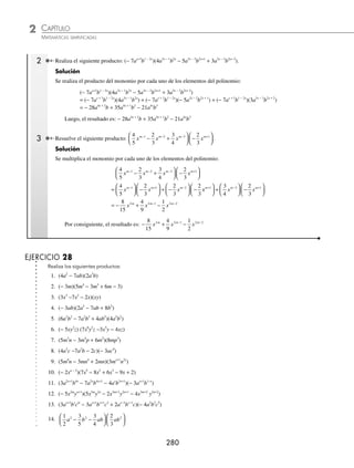 CAPÍTULO 2
ÁLGEBRA • Conceptos básicos de álgebra
279
Ejemplos
EJEMPLOS
5 Efectúa −
( )( ) −
( )
3 2 5
4 2 5 3 2
a bc a c ab c .
Solución
−
( )( ) −
( )= −
( )( ) −
( ) + +
3 2 5 3 2 5
4 2 5 3 2 4 2 1
a bc a c ab c a b1
1 3 1 5 2 7 4 8
30
+ + +
=
c a b c
El resultado del producto es: 30 7 4 8
a b c
EJERCICIO 27
Resuelve las siguientes operaciones:
1. (5x)(− 3x) 16. (6m2x+8
n4x
)(− 7mx − 6
n5
)
2. (4x3
y5
z)(6x5
y4
z) 17. (− 9x3m
y2n−1
)(4x5
y6
)
3. (−7a5
c2
)(2a4
bc6
) 18. (− 3x2a−3
y5a+1
)(− 2x3a+1
y4a−6
)
4.
3
4
2
5
4
xyz z
⎛
⎝
⎜
⎞
⎠
⎟ −
⎛
⎝
⎜
⎞
⎠
⎟ 19. −
⎛
⎝
⎜
⎞
⎠
⎟ −
⎛
⎝
⎜
⎞
⎠
⎟
− +
7
6
3
14
4 3 2 4 1
a b c a bc
x x x x
5. −
( ) −
( )
10 5
6 2 3
m p m p 20. −
⎛
⎝
⎜
⎞
⎠
⎟ ( )
− − −
1
2
4
4 1 2 2 3 1 2
x y x y
a a a a
6. 9
1
3
5 9 2 6
c m p c m
( ) −
⎛
⎝
⎜
⎞
⎠
⎟ 21. (5ab)(− 3a2
b)(2a3
bc)
7. (− xyz)(xyz) 22. (− 7x2
y5
z)(− 2x6
y2
)(− 4xyz)
8. ac a b
( ) −
( )
4 3
23. (− 5x)(3y)(− 2z)
9. −
⎛
⎝
⎜
⎞
⎠
⎟ −
⎛
⎝
⎜
⎞
⎠
⎟
3
5
5
3
4
mn m np 24. (4x4
y)(− 2xy2
)(3x6
y)(− 2y4
)
10.
7
4
2
3
6 8 2 2 5
a b c a b c
⎛
⎝
⎜
⎞
⎠
⎟
⎛
⎝
⎜
⎞
⎠
⎟ 25.
1
3
2
5
6
10
3
3 2 4 2 4 2
a b c a bc ac a b
⎛
⎝
⎜
⎞
⎠
⎟
⎛
⎝
⎜
⎞
⎠
⎟ ( )⎛
⎝
⎜
⎞
⎠
⎟
⎟
11. −
⎛
⎝
⎜
⎞
⎠
⎟
⎛
⎝
⎜
⎞
⎠
⎟
4
5
3
7
2 3
xyz x yz 26. −
⎛
⎝
⎜
⎞
⎠
⎟
⎛
⎝
⎜
⎞
⎠
⎟ −
⎛
⎝
⎜
⎞
⎠
⎟ −
( )
3
4
2
3
1
2
2
6 2 2 2
a b a bc ac b c
12.
9
5
15
2 6
mp m p
⎛
⎝
⎜
⎞
⎠
⎟ −
( ) 27. (4a5
b3
c)(− 5a2x
bx
c)(− 2a4x−1
b2x
cx
)
13. 0 5 0 2
6 5 2
. .
m p m n
( )( ) 28.
1
4
2
3
1
2
3 1 4 2 1 2
x y x y xy
a a a a a
− + +
⎛
⎝
⎜
⎞
⎠
⎟
⎛
⎝
⎜
⎞
⎠
⎟ −
⎛
⎝
⎜
⎞
⎠
⎠
⎟
14. (0.4abc)(0.12xyz) 29. (3x3a−1
y)(− 4x2a
y4a
)(− 2x4a−1
y2a
)
15. (5am
bn
c)(−2a2
b3
c) 30. (2a8x
b6
)(−2m2x
n3
)(− 5a2
m3
n5x
)
⁄Veriﬁca tus resultados en la sección de soluciones correspondiente
Polinomio por monomio
Se multiplica cada uno de los términos del polinomio por el monomio o viceversa, como lo ilustran los siguientes
ejemplos:
1 Resuelve (5x5
y4
− 3x4
y3
z + 4xz4
)(− 3x4
y).
Solución
Se multiplica cada uno de los términos del polinomio por el monomio:
(5x5
y4
− 3x4
y3
z + 4xz4
)(− 3x4
y) = (5x5
y4
)(− 3x4
y) + (− 3x4
y3
z)(− 3x4
y) + (4xz4
)(− 3x4
y)
= − 15x9
y5
+ 9x8
y4
z − 12x5
yz4
Por tanto, el resultado es: −15x9
y5
+ 9x8
y4
z − 12x5
yz4
www.FreeLibros.org
 