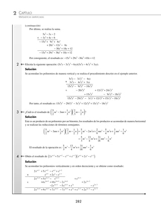 CAPÍTULO 2
ÁLGEBRA • Conceptos básicos de álgebra
281
Ejemplos
EJEMPLOS
15.
4
3
3
4
1
3
6
3 2 2
x y x y xy
⎛
⎝
⎜
⎞
⎠
⎟ − +
⎛
⎝
⎜
⎞
⎠
⎟
16.
2
5
7
2
8
5
1
16
4
5
6 4 2 2 4 2
a a b a b b ab c
− + −
⎛
⎝
⎜
⎞
⎠
⎟
⎛
⎝
⎜
⎞
⎠
⎟
17.
4
5
7
2
5
6 1 2 3 3 4
a b a c a c
m m m m
+ +
−
⎛
⎝
⎜
⎞
⎠
⎟ −
( )
18.
1
2
1
6
1
4
6
3 2 1
x x x x
m m m m
− − −
− +
⎛
⎝
⎜
⎞
⎠
⎟ −
( )
19. 4
7
3
4
5
3 1 3 2
ab a b c a b
m n m n
( ) +
⎛
⎝
⎜
⎞
⎠
⎟
− +
20. −
⎛
⎝
⎜
⎞
⎠
⎟ − −
+ + −
4
5
4
3
5
4
7
2
4 2 3 3 2 2 3 1 2
m n m n m n m n
x x a x a x
⎛
⎛
⎝
⎜
⎞
⎠
⎟
⁄Veriﬁca tus resultados en la sección de soluciones correspondiente
Polinomio por polinomio
Para multiplicar polinomios por polinomios, se siguen los pasos indicados en los siguientes ejemplos:
1 Efectúa la siguiente operación: (5x2
− 3x − 2)(4x − 3x2
− 6).
Solución
Se escriben los factores de la multiplicación en forma escalonada (como en las multiplicaciones aritméticas), y se
ordenan los polinomios con respecto a los exponentes en forma ascendente o descendente, según se quiera.
5x2
− 3x − 2
− 3x2
+ 4x − 6
Se multiplica el primer término del polinomio de abajo por cada uno de los términos del polinomio de arriba.
5x2
− 3x − 2 (− 3x2
)(5x2
) = − 15x4
× − 3x2
+ 4x − 6 (− 3x2
)(− 3x) = + 9x3
− 15x4
+ 9x3
+ 6x2
(− 3x2
)(− 2) = + 6x2
A continuación se multiplica el segundo término del polinomio de abajo por cada uno de los términos del polinomio
de arriba y los resultados se colocan debajo de sus respectivos términos semejantes del primer resultado.
5x2
− 3x − 2 (4x)(5x2
) = 20x3
× − 3x2
+ 4x − 6 (4x)(− 3x) = − 12x2
− 15x4
+ 9x3
+ 6x2
(4x)(− 2) = − 8x
+ 20x3
− 12x2
− 8x
Se repite el paso anterior para cada uno de los términos siguientes (si es que existe).
5x2
− 3x − 2
× − 3x2
+ 4x − 6 (− 6)(5x2
) = − 30x2
− 15x4
+ 9x3
+ 6x2
(− 6)(− 3x) = 18x
+ 20x3
− 12x2
− 8x (− 6)(− 2) = 12
− 30x2
+ 18x + 12
×
(continúa)
www.FreeLibros.org
 