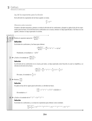 CAPÍTULO 2
ÁLGEBRA • Conceptos básicos de álgebra
283
EJERCICIO 29
Efectúa los siguientes productos:
1. (x − 7)(x + 2) 23.
2
3
1
4
3
5
2
3
2
2 2
x y xy y x
− +
⎛
⎝
⎜
⎞
⎠
⎟ −
⎛
⎝
⎜
⎞
⎠
⎟
2. (m + 9)(m − 8) 24. (mx−1
− na−1
)(m − n)
3. (− x + 2)(3 − x) 25. (bm
− bm+1
+ bm+2
)(b + 1)
4. (3x + 7)(x + 4) 26. (2xm+1
+ xm+2
− xm
)(xm+3
− 2xm+1
)
5. (2x − 5)(3x + 2) 27. (xa+2
− 2xa
+ 3xa+1
)(xa
+ xa+1
)
6. (5x − 4y)(5x + 4y) 28. (3x2
− 5x − 2)(2x2
− 7x + 4)
7. (3x +2y)(3x − y) 29. (4x − 6x2
− 9)(3x2
+ 2x + 1)
8. (n2
+ 4)(n2
− 7) 30. (4x3
− 2x2
y + 6xy2
)(x2
y − xy2
− 2y3
)
9.
1
2
3
4
3
x x
−
⎛
⎝
⎜
⎞
⎠
⎟ +
⎛
⎝
⎜
⎞
⎠
⎟ 31. (m + n − p)(m − p − n)
10.
5
3
1
2
2
3
3
x y x y
−
⎛
⎝
⎜
⎞
⎠
⎟ −
⎛
⎝
⎜
⎞
⎠
⎟ 32. (2m − 3n + 5p)(n + 2p − m)
11.
3
2
1
3
4
5
1
2
y x x y
−
⎛
⎝
⎜
⎞
⎠
⎟ − −
⎛
⎝
⎜
⎞
⎠
⎟ 33. (a + b − c)(a − b + c)
12. (x2
− 2xy + y2
)(x − y) 34. (x2
− 2x + 1)(x4
− 2x2
+ 2)
13. (x2
+ 2xy + y2
)(x + y) 35.
1
2
3
2
5
2
2
x x
− +
⎛
⎝
⎜
⎞
⎠
⎟ (6x2
− 4x − 2)
14. (m2
− mn + n2
)(m + n) 36. (xm
+ xm+1
− xm+2
)(xm
− xm+1
+ xm+2
)
15. (m2
+ mn + n2
)(m − n) 37. (2x2m+1
+ 3x2m
− x2m−1
)(x2
+ 2x + 1)
16. (5x2
− 7y2
− 4xy)(3x − 2y) 38. (a2
b2
− a3
b + a4
− 3ab3
+ b4
)(a2
− 2b2
+ ab)
17. (4b2
− 9a2
− 4ab)(3a − 7b) 39. (3ma−2
− 2ma−1
+ ma
)(m2
+ 2m − 1)
18. (2a3
− 3a + 4)(2a − 1) 40. (3x2a
+ x2a+1
− 5x2a+2
)(x3a−3
− 8x3a−2
− 6x3a−1
)
19. (5x4
− 3x2
− 6)(3x − 4) 41. (m3
− m + m2
+1)(m2
+ m3
− 2m − 1)
20. (x2
− 3x + 1)(x2
− 1) 42.
1
2
3
4
1
3
2
3
1
3
2
1
4
2 3 2
x x x x x
− + −
⎛
⎝
⎜
⎞
⎠
⎟ − +
⎛
⎝
⎜
⎞
⎠
⎟
21.
1
5
3
1
3
2
3
7
2
2 2
a ab b a b
− +
⎛
⎝
⎜
⎞
⎠
⎟ −
⎛
⎝
⎜
⎞
⎠
⎟ 43. (ax+1
− 2ax+2
− ax+3
+ ax+4
)(ax−3
− ax−1
+ ax−2
)
22.
5
2
1
5
3
4
4
1
3
2 2
x y xy x y
+ −
⎛
⎝
⎜
⎞
⎠
⎟ −
⎛
⎝
⎜
⎞
⎠
⎟ 44. (ax+3
+ 4ax+1
− 5ax−1
)(ax+1
+ ax+2
+ ax+3
)
⁄Veriﬁca tus resultados en la sección de soluciones correspondiente
División
A continuación se muestra la regla de los signos de esta operación:
Regla de los signos
(+) ÷ (+) = + (+) ÷ (−) = − (−) ÷ (+) = − (−) ÷ (−) = +
www.FreeLibros.org
 