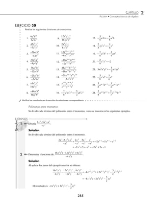 2 CAPÍTULO
MATEMÁTICAS SIMPLIFICADAS
284
Ejemplos
EJEMPLOS
Ley de los exponentes para la división
En la división los exponentes de las bases iguales se restan.
a
a
a
m
n
m n
= −
Monomio entre monomio
Cuando se dividen monomios, primero se realiza la división de los coeﬁcientes y después se aplica la ley de los expo-
nentes para las bases. Si la división de los coeﬁcientes no es exacta, entonces se deja especiﬁcada; si las bases no son
iguales, entonces se deja expresado el cociente.
1 Realiza la siguiente operación:
−16
8
5 4 6
2 3
a b c
a b c
.
Solución
Se dividen los coeﬁcientes y las bases para obtener:
−
=
−
= −
− − −
16
8
16
8
2
5 4 6
2 3
5 2 4 3 6 1 3 5
a b c
a b c
a b c a bc
Finalmente, el resultado es: − 2a3
bc5
2 ¿Cuál es el resultado de
−
−
10
6
7 6
2 2
x y c
x y c
?
Solución
La división de los coeﬁcientes no es exacta, por tanto, se deja expresada como fracción, la cual se simpliﬁca y se
efectúa la división de las bases.
−
−
= = =
− − −
10
6
10
6
5
3
5
3
7 6
2 2
7 2 6 2 1 1 5 4 0
x y c
x y c
x y c x y c x
x y
5 4
Por tanto, el resultado es:
5
3
5 4
x y
3 Realiza
−
−
xyz
xyz
.
Solución
Se aplica la ley de los signos para la división y se dividen las bases.
−
−
= = = ( )( )( )=
− − −
xyz
xyz
x y z x y z
1 1 1 1 1 1 0 0 0
1 1 1 1
El resultado es: 1
4 ¿Cuál es el resultado de 8 2
3 1 5 4 2 3 3 1
x y x y
a a a a
− − + −
÷ ?
Solución
Se dividen los coeﬁcientes y se restan los exponentes para obtener como resultado:
8
2
4
3 1 5 4
2 3 3 1
3 1 2 3 5
x y
x y
x y
a a
a a
a a a
− −
+ −
−
( )− +
( ) −
= 4
4 3 1 3 1 2 3 5 4 3 1
4
( )− −
( ) − − − − − +
=
a a a a a
x y = − −
4 4 2 3
x y
a a
www.FreeLibros.org
 
