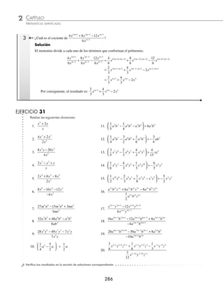 CAPÍTULO 2
ÁLGEBRA • Conceptos básicos de álgebra
285
Ejemplos
EJEMPLOS
EJERCICIO 30
Realiza las siguientes divisiones de monomios:
1.
9
3
6 10
2 5
a b
a b
9.
12
18
3 2 4
2 3
x y z
xy z
17. − ÷ −
3
5
4
5
3 2
a b a b
2.
42
7
9 2
5 2
x y
x y
−
10.
2
8
4 5
3 2
x y z
x y
18.
2
3
1
6
5 3 3
xy z z
÷ −
3.
−
−
26
13
5 6
3
a b
b
11.
12
6
10 4 5 2
3 2 2 1
x y
x y
a b
a b
− −
+ +
−
19. − ÷ −
7
8
3
4
2
a b ab
m n
4.
32
8
5 6
3 2
p q
p q
−
12.
−
−
− +
+ −
10
2
5 5 4 2
4 1 2 5
a b
a b
n n
n n
20. − ÷ −
2
9
2
4 5
x y
5.
36
12
10 8
2 7
a b
a b
−
13.
48
16
2 3 3 2
1 2 5 3
a b c
a b c
x x x
x x
+ −
+ −
−
21. 3
1
3
4 5 6 4 5
m n p m np
÷ −
6.
−
−
25
5
12 9
6 3
a b
a b
14.
−
−
−
20
6
5 2 9 2
3 5 2
x y z
x y z
m n m
22. − ÷
3
8
3
4
3 5
c d dx
7.
−6
18
8 9
4 7
x y
x y
15.
x y z
x y z
a a
a a
2 1 3 4 5
2 1 3 4 5
− −
− − 23.
3
2
3
4
2 5 5 7
a b a b
m n m n
− − − −
÷
8.
−44
66
5 8
3 2
a b
a b
16. − ÷ −
7
8
5
2
2 5 8 5 6
a b c ab c 24.
3
4
2
3
1 2 2 3 4
a b a b
m n m n
+ + − −
÷
⁄Veriﬁca tus resultados en la sección de soluciones correspondiente
Polinomio entre monomio
Se divide cada término del polinomio entre el monomio, como se muestra en los siguientes ejemplos.
1 Efectúa
2 5
4 3 2
2
x x x
x
− +
−
.
Solución
Se divide cada término del polinomio entre el monomio.
2 5 2 5
2 5
4 3 2
2
4
2
3
2
2
2
4 2
x x x
x
x
x
x
x
x
x
x x
− +
−
=
−
−
−
+
−
= − +
− 3
3 2 2 2
− −
− x
= − + − = − + −
2 5 2 5 1
2 0 2
x x x x x
2 Determina el cociente de:
16 12 6
4
6 5 4 6 2 3 9
2
x y z x y z x y
x y
− +
−
.
Solución
Al aplicar los pasos del ejemplo anterior se obtiene:
16
4
12
4
6
4
4
6 5
2
4 6 2
2
3 9
2
6
x y z
x y
x y z
x y
x y
x y
x
−
−
−
+
−
= − −2
2 5 1 4 2 6 1 2 3 2 9 1
3
3
2
y z x y z x y
− − − − −
+ −
= − + −
4 3
3
2
4 4 2 5 2 8
x y z x y z xy
El resultado es: − + −
4 3
3
2
4 4 2 5 2 8
x y z x y z xy
www.FreeLibros.org
 