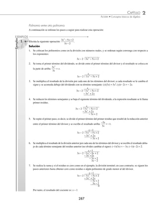 2 CAPÍTULO
MATEMÁTICAS SIMPLIFICADAS
286
3 ¿Cuál es el cociente de
4 8 12
6
2 1 3 2 3
2
x x x
x
m m m
m
+ − +
−
+ −
?
Solución
El monomio divide a cada uno de los términos que conforman el polinomio.
4
6
8
6
12
6
4
6
2 1
2
3 2
2
3
2
2 1
x
x
x
x
x
x
x
m
m
m
m
m
m
m
+
−
−
−
+
−
+
+ − = (
( )− −
( ) −
( )− −
( ) +
( )− −
( )
+ −
m m m m m
x x
2 3 2 2 3 2
8
6
12
6
= + −
+ − + − − + + − +
2
3
4
3
2
2 1 2 3 2 2 3 2
x x x
m m m m m m
= + −
+
2
3
4
3
2
3 2 5
x x x
m m
Por consiguiente, el resultado es: + −
+
2
3
4
3
2
3 2 5
x x x
m m
EJERCICIO 31
Realiza las siguientes divisiones:
1.
x x
x
2
2
+
11.
1
5
1
4
6
5 7 4 5 3 4 3 2
a b a b a b a b
− −
⎛
⎝
⎜
⎞
⎠
⎟ ÷
2.
4 2
2
3 2
2
x x
x
+
12.
1
4
3
2
1
6
3
4
8 7 6 6 4 3 2
a b a b a b ab
− +
⎛
⎝
⎜
⎞
⎠
⎟ ÷ −
3.
8 20
4
2 3
2
x y x
x
−
13.
3
5
2
3
4
3
4
15
7 9 8 7 4 5 5
x y x y x y xy
− +
⎛
⎝
⎜
⎞
⎠
⎟ ÷
4.
2 3 2
x x x
x
− +
14.
1
6
4
3
1
3
6
5
8 7 6 5 5 10 4 3
x y x y x y x y
− +
⎛
⎝
⎜
⎞
⎠
⎟ ÷ −
5.
2 6 8
2
4 3 2
2
x x x
x
+ −
15.
1
2
2
3
1
8
5
2
10 8 8 7 5 6 3 5 2 3
x y x y x y x y x y
− + −
⎛
⎝
⎜
⎞
⎠
⎟ ÷ −
6.
8 10 12
4
6 4 3
2
x x x
x
− −
−
16.
a b c a b c a b c
a b c
x y z x y z x y z
x y z
2 3 4 3 4 5 4 5 6
2 3 4
6 8
1
2
+ −
7.
27 15 3
3
4 6 3 6 2
2
m n m n mn
mn
− +
17.
x y x y
x y
a a a a
a a
2 1 3 5 6 2 6
2 3 7
12
6
− + + −
+ −
−
8.
32 48
8
7 5 6 4 4 3
3
a b a b a b
ab
+ −
18.
16 12 8
4
5 3 7 1 4 2 6 5 3 4 5
2 5
a b a b a b
a b
m m m m m m
m
− + + − −
−
− +
− 4
4 1
m+
9.
28 49 7
7
9 6 7 3 2
2
x y x y x y
x y
− −
19.
20 50 8
10
6 4 3 10 7 2 3 1 5 5
2 2 2
a b a b a b
a b
m n m n m
m
− + − −
+
− +
− n
n
10.
1
4
5
2
1
2
2
a a a
−
⎛
⎝
⎜
⎞
⎠
⎟ ÷
20.
3
4
1
6
1
3
1
12
2 3 4 1 2 3 4
2
x y z x y z x y z
x
a b c a b a b
− − − − − − −
+ −
−
− − −
3 3 2 1
a b c
y z
⁄Veriﬁca tus resultados en la sección de soluciones correspondiente
www.FreeLibros.org
 