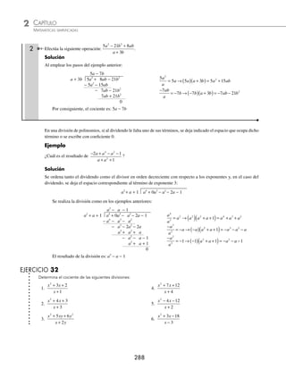 CAPÍTULO 2
ÁLGEBRA • Conceptos básicos de álgebra
287
Ejemplos
EJEMPLOS
Polinomio entre otro polinomio
A continuación se enlistan los pasos a seguir para realizar esta operación:
1 Efectúa la siguiente operación:
3 5 2
3 2
2
x x
x
− +
−
.
Solución
1. Se colocan los polinomios como en la división con números reales, y se ordenan según convenga con respecto a
los exponentes:
3 2 3 5 2
2
x x x
− − +
2. Se toma el primer término del dividendo, se divide entre el primer término del divisor y el resultado se coloca en
la parte de arriba:
3
3
2
x
x
x
= .
3 2 3 5 2
2
x
x
x x
− − +
3. Se multiplica el resultado de la división por cada uno de los términos del divisor; a cada resultado se le cambia el
signo y se acomoda debajo del dividendo con su término semejante: (x)(3x) = 3x2
; (x)(− 2) = − 2x.
3 2 3 5 2
3 2
2
2
x
x
x x
x x
− − +
− +
4. Se reducen los términos semejantes y se baja el siguiente término del dividendo, a la expresión resultante se le llama
primer residuo.
3 2 3 5 2
3 2
3 2
2
2
x
x
x x
x x
x
− − +
− +
− +
5. Se repite el primer paso, es decir, se divide el primer término del primer residuo que resultó de la reducción anterior
entre el primer término del divisor y se escribe el resultado arriba:
−3
3
x
x
= −1.
3 2 3
1
5 2
3 2
3 2
2
2
x x
x
x
x x
x
− −
−
+
− +
− +
6. Se multiplica el resultado de la división anterior por cada uno de los términos del divisor y se escribe el resultado deba-
jo de cada término semejante del residuo anterior (no olvides cambiar el signo): (−1)(3x) = − 3x; (−1)(−2) = 2.
3 2 3
1
5 2
3 2
3 2
3 2
2
2
x x
x
x
x x
x
x
− −
−
+
− +
− +
−
7. Se realiza la suma y si el residuo es cero como en el ejemplo, la división terminó; en caso contrario, se siguen los
pasos anteriores hasta obtener cero como residuo o algún polinomio de grado menor al del divisor.
3 2 3
1
5 2
3 2
3 2
3 2
0
2
2
x x
x
x
x x
x
x
− −
−
+
− +
− +
−
Por tanto, el resultado del cociente es: x − 1
www.FreeLibros.org
 