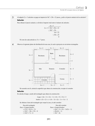 2 CAPÍTULO
MATEMÁTICAS SIMPLIFICADAS
290
PROBLEMAS Y EJERCICIOS DE APLICACIÓN
43.
8 32 16 19 34 19 10
2 5
6 5 4 3 2
x x x x x x
x
− + + + + −
−
49.
a ab a b b
a b
m y m y
− − +
−
− −
1 1
44. 5
13
18
2
3
3
4
3
2 2
a ab b a b
− −
⎛
⎝
⎜
⎞
⎠
⎟ ÷ −
⎛
⎝
⎜
⎞
⎠
⎟ 50.
m m m
m m
a a a
+ −
− +
+ +
2 2
2
2
2 1
45.
4
5
203
75
2
15
1
5
2
3
2 2
x xy y x y
− +
⎛
⎝
⎜
⎞
⎠
⎟ ÷ −
⎛
⎝
⎜
⎞
⎠
⎟ 51.
m m m m
m m
x x x x
x x
2 3 2 2 2 1 2
1
4 2
+ + +
+
+ + −
+
46. 6
3
2
1
12
3
2
1
4
2 2
m mn n m n
− +
⎛
⎝
⎜
⎞
⎠
⎟ ÷ −
⎛
⎝
⎜
⎞
⎠
⎟ 52.
m m m m m
m m
x x x x x
x x
2 5 2 4 2 3 2 2 2 1
3 1
2 3 4 2
2
+ + + + +
+ +
+ − − +
−
47.
5
8
3
2
17
18
4
3
5
2
2
3
2
3 2
2
a a a
a a
+ − −
− −
53.
− + + − +
−
+ − − −
−
30 46 5 23 3
8
5 1 5 5 1 5 2 5 3
3 3
m m m m m
m
x x x x x
x
m
m m
x x
3 2 3 1
6
− −
+
48. x x x
a a
+
+
( )÷ +
( )
3
1
54.
− + + − − +
−
+ + + − −
−
x x x x x x
x x
m m m m m m
m
2 3 2 2 2 1 2 2 1 2 2
3
2 2 4
m
m m
x
− −
+
1 2
⁄Veriﬁca tus resultados en la sección de soluciones correspondiente
1 Una empresa construye estructuras prediseñadas para casas y ediﬁcios. Si x representa el número de estructuras y
los costos de producción son: x2
+ 12x − 1200 para las casas y 3x2
+ x + 2000 para los ediﬁcios, ¿cuál es el costo
total de producción de la compañía?
Solución
El costo total se obtiene al sumar el precio de las casas y el de los ediﬁcios.
x x
2
12 1200
+ −
3 2000
2
x x
+ +
4x
2
+ 13x + 800
Por tanto, la empresa gasta: 4 13 800
2
x x
+ +
2 El largo de un terreno en metros lo determina la expresión 2 3 2
2
a a
+ + y su ancho lo representa 2a − 1, ¿cuál es la
superﬁcie del terreno en metros cuadrados?
Solución
Para obtener la superﬁcie del terreno se multiplica su largo por su ancho.
2 3 2
2
a a
+ +
2 1
a −
4 6 4
3 2
a a a
+ +
− − −
2 3 2
2
a a
4 4 2
3 2
a a a
+ + −
Entonces, la superﬁcie del terreno es de: 4 4 2
3 2
a a a
+ + − metros cuadrados.
×
+
+
www.FreeLibros.org
 