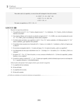 CAPÍTULO 2
ÁLGEBRA • Conceptos básicos de álgebra
291
3 Al adquirir 2x + 3 artículos se paga un importe de 10x2
+ 29x + 21 pesos, ¿cuál es el precio unitario de los artículos?
Solución
Para obtener el precio unitario, se divide el importe total entre el número de artículos.
5x + 7
2x + 3 10x2
+ 29x + 21
− 10x2
− 15x
14x + 21
− 14x − 21
0
El costo de cada artículo es: 5x + 7 pesos.
4 Observa el siguiente plano de distribución de una casa, la cual se proyecta en un terreno rectangular.
De acuerdo con él, calcula la superﬁcie que abarca la construcción, excepto el corredor.
Solución
Se calcula el largo y ancho del rectángulo que abarca la construcción:
Largo = (6x + 1) + (2x − 1) + (5x + 3) = 13x + 3
Ancho = (3x + 2) + x + (5x − 3) + (2x − 1) = 11x − 2
Se obtiene el área del rectángulo que ocupa la casa y la del corredor:
Área del rectángulo
Área = (Largo)(Ancho)
= (13x + 3)(11x − 2)
= 143x2
− 26x + 33x − 6
= 143x2
+ 7x − 6
Área del corredor
Área = (Largo)(Ancho)
= ((6x + 1) + (2x − 1))(2x − 1)
= (8x)(2x − 1)
= 16x2
− 8x
5x + 2 3x − 1
3x + 2
5x + 2
5x − 3
x
2x − 1
6x + 1 5x + 3
2x − 1
3x − 1
4x − 3
x + 1
3x + 1
Recámara Recámara
Comedor
Sala Estancia
Baño
Cocina
Corredor
www.FreeLibros.org
 