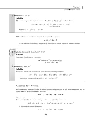 3 CAPÍTULO
MATEMÁTICAS SIMPLIFICADAS
294
Ejemplos
EJEMPLOS
Deﬁnición
Los productos notables se obtienen con un simple desarrollo, sin necesidad de efectuar el producto.
Cuadrado de un binomio
El desarrollo de la suma de dos cantidades al cuadrado es igual al cuadrado del primer término, más el doble producto
del primer término por el segundo, más el cuadrado del segundo; esta regla general se expresa con la fórmula:
(a + b)2
= a2
+ 2ab + b2
A la expresión resultante se le conoce como trinomio cuadrado perfecto.
Demostración
La expresión (a + b)2
es equivalente a (a + b)(a + b), entonces al realizar el producto de los binomios, se obtiene:
(a + b)2
= (a + b)(a + b) = a2
+ ab + ab + b2
= a2
+ 2ab + b2
1 Desarrolla (x + 7)2
.
Solución
Al aplicar la regla general:
– El cuadrado del primer término: (x)2
= x2
– El doble producto del primer término por el segundo: 2(x)(7) = 14x
– El cuadrado del segundo término: (7)2
= 49
Se suman los términos resultantes y se obtiene:
(x + 7)2
= x2
+ 14x + 49
2 ¿Cuál es el resultado de desarrollar (3m + 5n)2
?
Solución
Se aplica la fórmula con 3m como primer término y 5n como segundo término
(3m + 5n)2
= (3m)2
+ 2(3m)(5n) + (5n)2
= 9m2
+ 30mn + 25n2
Por tanto, el resultado es: 9m2
+ 30mn + 25n2
3 Desarrolla
1
2
3
2
a +
⎛
⎝
⎜
⎞
⎠
⎟ .
Solución
Se sustituyen los términos en la fórmula y se efectúan las operaciones, para obtener:
1
2
3
1
2
2
1
2
3 3
2 2
2
a a a
+
⎛
⎝
⎜
⎞
⎠
⎟ =
⎛
⎝
⎜
⎞
⎠
⎟ +
⎛
⎝
⎜
⎞
⎠
⎟( )+ ( ) =
1
1
4
6
2
9
1
4
3 9
2 2
a a a a
+ + = + +
4 Desarrolla (5m2x − 3
+ n4x
)2
.
Solución
En este ejemplo los exponentes de las bases son expresiones algebraicas, entonces, al aplicar la fórmula, se obtiene:
(5m2x − 3
+ n4x
)2
= (5m2x − 3
)2
+ 2(5m2x − 3
)(n4x
) +(n4x
)2
= 25m4x − 6
+ 10m2x − 3
n4x
+ n8x
www.FreeLibros.org
 