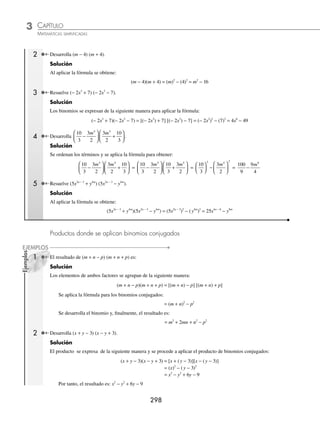 CAPÍTULO 3
ÁLGEBRA • Productos notables
297
Ejemplos
EJEMPLOS
28. (3x2
+ 4xy7
)2
38. (6x3m − 2
+ 5y4m
z3
)2
48. (x2
− 2x + 1)2
29. (5ab − 3xy5
)2
39. 0 3 0 8
2 1 2
. .
x y
a b
−
( )
−
49. (x + y − 2)2
30. (m9
+ 12 y4
)2
40.
5
3
6
5
3 2 1 3
2
x y
a a
− −
+
⎛
⎝
⎜
⎞
⎠
⎟ 50. (2a − 3b + 1)2
31. (3x2
− 9y6
)2
41.
x
y
y
x
8
8
2
2
3
−
−
+
⎛
⎝
⎜
⎞
⎠
⎟ 51. (4m + 5n + p)2
32. (ax
− by
)2
42.
x b y
a x a
4 4 1 2
5 4
+
⎛
⎝
⎜
⎞
⎠
⎟
+
52. (3x2
+ 2y2
− 1)2
33. (3x4a − 5
+ 2y2a + 1
)2
43. x y z
+ +
( )
2 3
2
53.
1
2
1
3
2
a b c
+ +
⎛
⎝
⎜
⎞
⎠
⎟
34. (m3a + 6
− 4n3b
)2
44. 3 2 1
2
x y
− +
( ) 54.
1
6
1
4
2
x y
− +
⎛
⎝
⎜
⎞
⎠
⎟
35. 3
1
2
3 4
2
a a b
x x y
+
⎛
⎝
⎜
⎞
⎠
⎟ 45. a b c
+ −
( )
6 5
2
55.
2 3 1
2
x y z
+ −
⎛
⎝
⎜
⎞
⎠
⎟
36.
4
5
3
2
2 1
2
a b
m−
−
⎛
⎝
⎜
⎞
⎠
⎟ 46. (a2
+ 5a + 4)2
56. (ax
− by
+cz
)2
37. (0.6m2x
− 0.5n4
)2
47. (a2
+ 3a − 2)2
57. (ax + 1
− 2ax
− ax − 1
)2
⁄Veriﬁca tus resultados en la sección de soluciones correspondiente
Binomios conjugados
Son de la forma (a + b)(a − b) y su resultado es la diferencia de los cuadrados de ambas cantidades, como se ilustra
en la fórmula:
(a + b)(a – b) = a2
– b2
Demostración
Se realiza el producto y se obtiene:
(a + b)(a − b) = a2
− ab + ab − b2
= a2
− b2
1 Desarrolla (x + 6) (x − 6).
Solución
Ambos términos se elevan al cuadrado:
– El cuadrado del término que no cambia de signo: (x)2
= x2
– El cuadrado del término que cambia de signo: (6)2
= 36
Finalmente, se realiza la diferencia y el resultado es: x2
− 36
www.FreeLibros.org
 