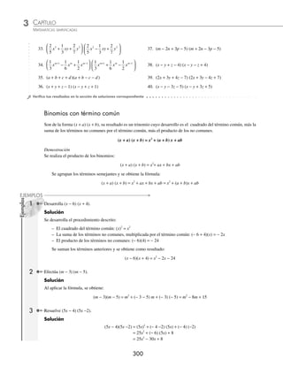 CAPÍTULO 3
ÁLGEBRA • Productos notables
299
3 ¿Cuál es el resultado de (2x − 3y − z + 5) (2x − 3y + z − 5)?
Solución
Se agrupan los términos y se aplica la fórmula para binomios conjugados:
(2x − 3y − z + 5) (2x − 3y + z − 5) = [(2x − 3y) − (z − 5)] [(2x − 3y) + (z − 5)]
= (2x − 3y)2
− (z − 5)2
Se desarrollan los binomios, se eliminan los paréntesis y se ordenan los términos:
= (4x2
− 12xy + 9y2
) − (z2
− 10z + 25)
= 4x2
− 12xy + 9y2
− z2
+ 10z − 25
= 4x2
+ 9y2
− z2
− 12xy + 10z − 25
Finalmente, el resultado es: 4x2
+ 9y2
− z2
− 12xy + 10z − 25
EJERCICIO 35
Desarrolla los siguientes productos:
1. (x + 3)(x − 3) 17.
3
5
1
2
3
5
1
2
m m
+
⎛
⎝
⎜
⎞
⎠
⎟ −
⎛
⎝
⎜
⎞
⎠
⎟
2. (a − 1)(a + 1) 18.
7
6
3
2
7
6
3
2
3 3
x x
−
⎛
⎝
⎜
⎞
⎠
⎟ +
⎛
⎝
⎜
⎞
⎠
⎟
3. (b + 2)(b − 2) 19.
1
3
1
3
6 6
xy z xy z
−
⎛
⎝
⎜
⎞
⎠
⎟ +
⎛
⎝
⎜
⎞
⎠
⎟
4. (k − 8)(k + 8) 20. 3
1
10
3
1
10
2 2
x x
−
⎛
⎝
⎜
⎞
⎠
⎟ +
⎛
⎝
⎜
⎞
⎠
⎟
5. (5 − y)(5 + y) 21. (3ax−4
+ b3x
)(3ax−4
− b3x
)
6. (9 − a)(9 + a) 22. (8y2a−3
− 4x4a
)(4x4a
+ 8y2a−3
)
7. (m − n)(m + n) 23. (a + b − c)(a + b + c)
8. (xy − z)(xy + z) 24. (a − b + c)(a + b − c)
9. (3x + 5y)(3x − 5y) 25. (m + n + p)(m − n − p)
10. (4m − 9n)(4m + 9n) 26. (x + y − 3)(x + y +3)
11. (2b − 3c)(3c + 2b) 27. (4x + 3y − z)(4x − 3y + z)
12. (6x5
+ 1)(6x5
− 1) 28. (x2
− xy + y2
)(x2
+y2
+ xy)
13. (3m3
− 8)(3m3
+ 8) 29. (m4
− m2
− m)(m4
+ m2
+ m)
14. (5x4
y + 4z)( − 4z + 5x4
y) 30. (2x + 5y − 3z) (2x + 5y + 3z)
15. (9ab4
− c7
)(9ab4
+ c7
) 31. (x + 2y − 1) (x + 2y + 1)
16. (7a4
b3
− cd5
)(7a4
b3
+ cd5
) 32.
1
2
2
3
1
4
m n
− −
⎛
⎝
⎜
⎞
⎠
⎟
1
2
2
3
1
4
m n
+ −
⎛
⎝
⎜
⎞
⎠
⎟
www.FreeLibros.org
 