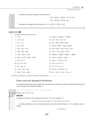 4 CAPÍTULO
MATEMÁTICAS SIMPLIFICADAS
308
Ejemplos
EJEMPLOS
Deﬁnición
Factorizar es expresar una suma o diferencia de términos como el producto indicado de sus factores; éstos se presentan
en la forma más simple.
Factor común
Es la expresión común que tienen todos los términos de una expresión algebraica.
1 Factoriza: x x x
6 5 2
− + .
Solución
Para encontrar el factor común se toma la letra que se repite y de menor exponente x2
( ), después cada uno de los
términos de la expresión algebraica se divide entre el factor común:
x
x
x
6
2
4
= − = −
x
x
x
5
2
3 x
x
2
2
1
=
Los resultados se expresan de la siguiente manera:
x x x x x x
6 5 2 2 4 3
1
− + = − +
( )
2 Factoriza:16 6 7
a b c a b c a b
− +
12 20
5 2 3 3 10
.
Solución
Se busca el factor común de los coeﬁcientes, que es el máximo común divisor de ellos y también se busca el factor
común de las literales:
MCD (16, 12, 20) = 4 Factor común literal = a b
3 2
Se realizan las divisiones término a término y el resultado de la factorización es:
16 4 4 3
6 7 3 2 3 5
a b c a b c a b a b a b c a
− + = −
12 20
5 2 3 3 10 2
2 3 8
5
c b
+
( )
3 Obtén la factorización de la expresión: 18 2
x x
− +
12 54.
Solución
El máximo común divisor de los coeﬁcientes es 6 y no existe un factor común literal, por tanto, la expresión tiene sólo
un factor común numérico y se expresa como:
18 2 9
2
x x x x
− + = − +
( )
12 54 6 3 2
4 Factoriza: 2 3 5 7 2 3 5 7
2 3 3 2
a b a b a b a b
−
( ) −
( ) − −
( ) −
( ) .
Solución
En esta expresión el factor común está compuesto por binomios, por consiguiente, se toma de cada uno de ellos el de
menor exponente y se realiza la factorización de la siguiente manera:
2 3 5 7 2 3 5 7 2 3 5
2 3 3 2 2
a b a b a b a b a b
−
( ) −
( ) − −
( ) −
( ) = −
( ) a
a b a b a b
−
( ) −
( )− −
( )
⎡
⎣ ⎤
⎦
7 5 7 2 3
2
www.FreeLibros.org
 