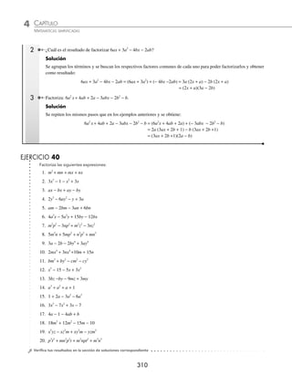 CAPÍTULO 4
ÁLGEBRA • Factorización
309
Ejemplos
EJEMPLOS
Se reducen los términos semejantes del último factor:
= −
( ) −
( ) − − +
[ ]
2 3 5 7 5 7 2 3
2 2
a b a b a b a b
= −
( ) −
( ) −
[ ]
2 3 5 7 3 4
2 2
a b a b a b
Finalmente, el resultado de la factorización es: 2 3 5 7 3 4
2 2
a b a b a b
−
( ) −
( ) −
[ ]
EJERCICIO 39
Factorizar las siguientes expresiones:
1. a2
+ a 14. 55m2
n3
x + 110m2
n3
x2
− 220m2
y3
2. a3
b2
− 2a3
b 15. 25x7
− 10x5
+ 15x3
− 5x2
3. a4
+ a3
− a2
16. 9a2
− 12ab + 15a3
b2
−24ab3
4. 18x5
+ 30x4
17. 12m2
n + 24m3
n2
− 36m4
n + 48m5
n4
5. 48x2
− 12x3
− 24x4
18. 3a2
b + 6a3
b2
− 5a4
b3
+ 8a5
b4
+ 4a6
b5
6. 25b2
+ 35b4
− 45b5
19. 16x3
y2
− 8x4
y − 24x2
y − 40x2
y3
7. 11ax − 121a2
x + 33a3
20. 100a2
b3
c − 150ab2
c2
+ 50ab3
c3
− 200abc2
8. 9a5
b − 12 a2
b3
+ 15ab2
− 18a3
b4
21. 93a3
x2
y − 62a2
x3
y2
−124a2
x
9. 9x2
+ 6x + 3 22. 6x(3x − 1)2
+ 2x2
(1 − 3x)2
10. 4x4
− 8x3
+ 12x2
23. 9(x + 1) − 3(x + 1)2
11. 6x2
− 6xy − 6x 24. x2
(x + 2) − x(x + 2)
12. 14x2
y2
− 28x3
+ 56x4
25. 4x2
(2x − 5)2
+ 8x2
(2x − 5)
13. 34ax2
+ 51a2
y − 68ay2
26. (2x − 1)(x + 4) − (2x − 1)(3x + 1)
⁄Veriﬁca tus resultados en la sección de soluciones correspondiente
Factor común por agrupación de términos
Se agrupan los términos que tengan algún factor en común, de tal modo que la expresión restante pueda factorizarse
como se muestra en los siguientes ejemplos:
1 Factoriza: am + bm + a2
+ ab.
Solución
Se agrupan los términos y de los primeros se factoriza “m” y de los segundos “a”.
am + bm + a2
+ ab = (am + bm) + (a2
+ ab) = m(a + b) + a(a + b)
La última expresión se vuelve a factorizar tomando como factor común el binomio a + b y se obtiene como re-
sultado:
= (a + b)(m + a)
www.FreeLibros.org
 