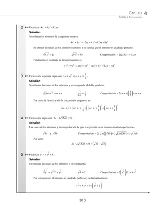 4 CAPÍTULO
MATEMÁTICAS SIMPLIFICADAS
312
Ejemplos
EJEMPLOS
EJERCICIO 41
Factoriza las siguientes expresiones:
1. x2
1
− 11. x6
36
− 21. 1 2
− x a
2. x2
49
− 12. 16 4 6 6
a b c
− 22. − +
+ −
n m
x y x y
8 2 6 4
3. 81 2
− x 13. x2 1
4
− 23. 16 49
6 2
x y
a b
−
4. 16 9
2
x − 14. x2 4
81
− 24. x y
−
( ) − −
( )
1 3
2 2
5. a b
4 4
− 15. x2 16
49
− 25. 2 1 5
2 2
x y
+
( ) − +
( )
6. x4
64
− 16. x4 1
16
− 26. x y
−
( ) −
1 16
2 2
7. 100 16 2
− x 17. 49
16
25
2
x − 27. 4 3 2 9 1
2 2
x x
−
( ) − −
( )
8. 36 1
2
x − 18. x y
a b
6 4
− 28. − +
( ) + +
( )
x y x y
2 16
2 2
9. 4 25 2
− x 19. a b
x y
2 6 6
9
+
− 29. 25 4 3 9 2 1
2 2
x x
−
( ) − +
( )
10. 4 9
4 2 2
a b c
− 20. m a
4 8
25
+
− 30. 49 4 3
4 2 2
x x x
− −
( )
⁄Veriﬁca tus resultados en la sección de soluciones correspondiente
Trinomio cuadrado perfecto
Se conoce así a toda expresión de la forma:
a ab b
2 2
2
± +
Pasos para factorizar un trinomio cuadrado perfecto
1. Para factorizar esta expresión, se debe veriﬁcar que los términos se encuentren ordenados con respecto a los ex-
ponentes de mayor a menor o viceversa.
2. Se extraen las raíces cuadradas de los términos extremos (primer y último términos):
a a
2
= b b
2
=
3. Para comprobar que la expresión es un trinomio cuadrado perfecto, se realiza el doble producto de las raíces:
Comprobación = 2ab
4. Si el resultado del producto es igual al segundo término del trinomio, entonces éste es cuadrado perfecto y su
factorización es igual al cuadrado de una suma o diferencia de las raíces cuadradas de los términos extremos.
a ab b a b
2 2 2
2
± + = ±
( )
1 Factoriza la expresión: x x
2
6 9
+ + .
Solución
Se obtienen las raíces cuadradas y se comprueba que el trinomio es cuadrado perfecto:
x x
2
= 9 3
= Comprobación = 2(x)(3) = 6x
Al tomar el signo del segundo término, la factorización es:
x x x
2 2
6 9 3
+ + = +
( )
www.FreeLibros.org
 