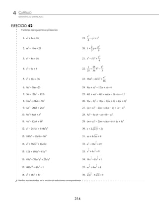 CAPÍTULO 4
ÁLGEBRA • Factorización
313
2 Factoriza: 4 9 12
2 2
x y xy
+ − .
Solución
Se ordenan los términos de la siguiente manera:
4 9 12 4 12 9
2 2 2 2
x y xy x xy y
+ − = − +
Se extraen las raíces de los términos extremos y se veriﬁca que el trinomio es cuadrado perfecto:
4 2
2
x x
= 9 3
2
y y
= Comprobación = 2(2x)(3y) = 12xy
Finalmente, el resultado de la factorización es:
4 9 12 4 12 9 2 3
2 2 2 2 2
x y xy x xy y x y
+ − = − + = −
( )
3 Factoriza la siguiente expresión: m n m n
+
( ) + +
( )+
2 1
4
.
Solución
Se obtienen las raíces de los extremos y se comprueba el doble producto:
m n m n
+
( ) = +
2 1
4
1
2
= Comprobación = +
( )⎛
⎝
⎜
⎞
⎠
⎟ = +
2
1
2
m n m n
Por tanto, la factorización de la expresión propuesta es:
m n m n m n m n
+
( ) + +
( )+ = +
( )+
⎛
⎝
⎜
⎞
⎠
⎟ = + +
⎛
⎝
⎜
⎞
⎠
2
2
1
4
1
2
1
2
⎟
⎟
2
4 Factoriza la expresión: 3 2 15 5
a ab b
− + .
Solución
Las raíces de los extremos y la comprobación de que la expresión es un trinomio cuadrado perfecto es:
3a y 5b Comprobación = ( )( )= ( )( ) =
2 3 5 2 3 5 2 15
a b a b ab
Por tanto:
3 2 15 5 3 5 2
a ab b a b
− + = −
( )
5 Factoriza x x
1
4
1
8
4 4
+ + .
Solución
Se obtienen las raíces de los extremos y se comprueba:
x x x
1
4
1
4 2
1
8
= =
( )( ) 4 2
= Comprobación =
⎛
⎝
⎜
⎞
⎠
⎟ ( )=
2 2 4
1
8
1
8
x x
Por consiguiente, el trinomio es cuadrado perfecto y su factorización es:
x x x
1
4
1
8
1
8
2
4 4 2
+ + = +
⎛
⎝
⎜
⎞
⎠
⎟
www.FreeLibros.org
 