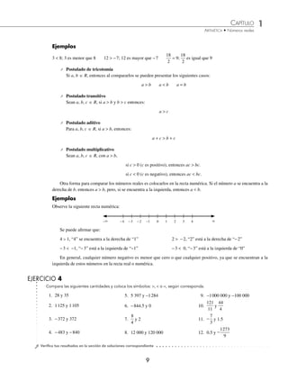 CAPÍTULO 1
ARITMÉTICA • Números reales
9
Ejemplos
3  8; 3 es menor que 8 12  −7; 12 es mayor que −7
18
2
9
= ;
18
2
es igual que 9
⁄ Postulado de tricotomía
Si a, b 苸 R, entonces al compararlos se pueden presentar los siguientes casos:
a  b a  b a = b
⁄ Postulado transitivo
Sean a, b, c 苸 R, si a  b y b  c entonces:
a  c
⁄ Postulado aditivo
Para a, b, c 苸 R, si a  b, entonces:
a + c  b + c
⁄ Postulado multiplicativo
Sean a, b, c 苸 R, con a  b,
si c  0 (c es positivo), entonces ac  bc.
si c  0 (c es negativo), entonces ac  bc.
Otra forma para comparar los números reales es colocarlos en la recta numérica. Si el número a se encuentra a la
derecha de b, entonces a  b, pero, si se encuentra a la izquierda, entonces a  b.
Ejemplos
Observe la siguiente recta numérica:
Compara las siguientes cantidades y coloca los símbolos: ,  o =, según corresponda.
EJERCICIO 4
⁄Veriﬁca tus resultados en la sección de soluciones correspondiente
1. 28 y 35
2. 1125 y 1105
3. −372 y 372
4. −483 y −840
5. 5 397 y −1284
6. −844.5 y 0
7.
8
4
y 2
8. 12 000 y 120 000
9. −1000 000 y −100 000
10.
121
11
y
44
4
11. −
7
3
y 1.5
12. 0.5 y −
1273
9
− −4 −3 −2 −1 0 1 2 3 4 
Se puede aﬁrmar que:
4  1, “4” se encuentra a la derecha de “1” 2  −2, “2” está a la derecha de “−2”
−3  −1, “−3” está a la izquierda de “−1” −3  0, “−3” está a la izquierda de “0”
En general, cualquier número negativo es menor que cero o que cualquier positivo, ya que se encuentran a la
izquierda de estos números en la recta real o numérica.
www.FreeLibros.org
 