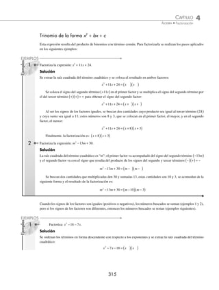 4 CAPÍTULO
MATEMÁTICAS SIMPLIFICADAS
314
EJERCICIO 42
Factoriza las siguientes expresiones:
1. a2
+ 8a + 16 19.
y2
4
− yz + z2
2. m2
− 10m + 25 20. 1 +
2
3
p +
p2
9
3. n2
− 8n + 16 21. x4
− x2
y2
+
y4
4
4. x2
− 6x + 9 22.
1
25
+
25
36
b4
−
b2
3
5. x2
+ 12x + 36 23. 16m6
− 2m3
n2
+
n4
16
6. 9a2
− 30a +25 24. 9(a + x)2
− 12(a + x) + 4
7. 36 + 121c2
− 132c 25. 4(1 + m)2
− 4(1 + m)(n − 1) + (n − 1)2
8. 16a2
+ 24ab + 9b2
26. 9(a − b)2
+ 12(a − b)(a + b) + 4(a + b)2
9. 4a2
− 20ab + 25b2
27. (m + n)2
− 2(m + n)(m − n) + (m − n)2
10. 9a2
+ 6ab + b2
28. 4a2
− 4a (b − a) + (b − a)2
11. 4a2
− 12ab + 9b2
29. (m + a)2
− 2(m + a)(a + b) + (a + b)2
12. a2
− 24x2
a3
+ 144x4
a4
30. x + 2 2xy + 2y
13. 100a4
− 60a2
b + 9b2
31. ax ax
+ +
4 4
14. a8
+ 36b2
c2
+ 12a4
bc 32. a a
3
3
2
10 25
− +
15. 121 + 198a6
+ 81a12
33. x x
1
3
1
6
6 9
+ +
16. 49x6
− 70ax3
y2
+ 25a2
y4
34. 16 8 1
1
2
1
4
x x
− +
17. 400a10
+ 40a5
+ 1 35. m m
2
3
1
3
4 4
+ +
18. x8
+ 18x4
+ 81 36. m m
2
3 3
6 9
− +
⁄Veriﬁca tus resultados en la sección de soluciones correspondiente
www.FreeLibros.org
 