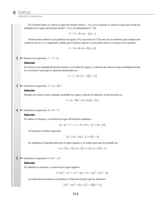 CAPÍTULO 4
ÁLGEBRA • Factorización
315
Ejemplos
EJEMPLOS
Ejemplos
EJEMPLOS
Trinomio de la forma x2
+ bx + c
Esta expresión resulta del producto de binomios con término común. Para factorizarla se realizan los pasos aplicados
en los siguientes ejemplos:
1 Factoriza la expresión: x2
+ 11x + 24.
Solución
Se extrae la raíz cuadrada del término cuadrático y se coloca el resultado en ambos factores:
x x x x
2
11 24
+ + = ( )( )
Se coloca el signo del segundo término +
( )
11x en el primer factor y se multiplica el signo del segundo término por
el del tercer término +
( ) +
( )= + para obtener el signo del segundo factor:
x x x x
2
11 24
+ + = +
( ) +
( )
Al ser los signos de los factores iguales, se buscan dos cantidades cuyo producto sea igual al tercer término 24
( )
y cuya suma sea igual a 11; estos números son 8 y 3, que se colocan en el primer factor, el mayor, y en el segundo
factor, el menor:
x x x x
2
11 24 8 3
+ + = +
( ) +
( )
Finalmente, la factorización es: x x
+
( ) +
( )
8 3
2 Factoriza la expresión: m m
2
13 30
− + .
Solución
La raíz cuadrada del término cuadrático es “m”; el primer factor va acompañado del signo del segundo término −
( )
13m
y el segundo factor va con el signo que resulta del producto de los signos del segundo y tercer términos −
( ) +
( )= −
m m m m
2
13 30
− + = −
( ) −
( )
Se buscan dos cantidades que multiplicadas den 30 y sumadas 13, estas cantidades son 10 y 3, se acomodan de la
siguiente forma y el resultado de la factorización es:
m m m m
2
13 30 10 3
− + = −
( ) −
( )
Cuando los signos de los factores son iguales (positivos o negativos), los números buscados se suman (ejemplos 1 y 2),
pero si los signos de los factores son diferentes, entonces los números buscados se restan (ejemplos siguientes).
1 Factoriza: x x
2
18 7
− − .
Solución
Se ordenan los términos en forma descendente con respecto a los exponentes y se extrae la raíz cuadrada del término
cuadrático:
x x x x
2
7 18
− − = ( )( )
www.FreeLibros.org
 