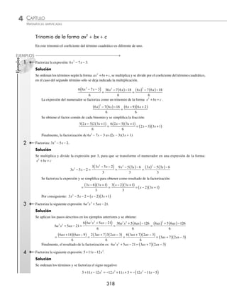 CAPÍTULO 4
ÁLGEBRA • Factorización
317
Se multiplica el signo por los términos del primer factor y el resultado de la factorización es:
− −
( ) +
( )= − +
( ) +
( )= −
( ) +
a a a a a a
n n n n n n
3 3 3 3 3 3
5 1 5 1 5 1
1
( )
6 Factoriza: 2 3 3 2 3 28
2
x x
+
( ) − +
( )− .
Solución
Se extrae la raíz cuadrada del término cuadrático y se realizan los procedimientos descritos en los ejemplos anteriores
para obtener como resultado:
2 3 3 2 3 28 2 3 7 2 3 4
2
x x x x
+
( ) − +
( )− = +
( )−
( ) +
( )+
( )
= + −
( ) + +
( )= −
( ) +
( )
2 3 7 2 3 4 2 4 2 7
x x x x
= −
( ) +
( )
2 2 2 7
x x
EJERCICIO 43
Factoriza las siguientes expresiones:
1. x2
+ 3x + 2
2. m2
− 11m + 30
3. n2
− 7n + 12
4. y2
− 15y + 56
5. x2
+ 7x + 6
6. x2
+ 7x + 12
7. a2
+ 10a + 24
8. b2
− 7b + 10
9. m2
− 9m + 20
10. y2
+ 4y + 3
11. x2
− 5x + 4
12. n2
+ 6n + 8
13. a2
− 16a − 36
14. y2
+ y − 30
15. x2
− 18 − 7x
16. x2
− 18xy + 80y2
17. a2
− 5ab − 50b2
18. m2
− 7mn − 30n2
19. x2
+ xy − 56y2
20. m4
+ 3m2
− 4
21. y4
− 6y2
+ 8
22. n4
− 20n2
+ 64
23. a4
− 37a2
+36
24. x4
− x2
− 90
25. a2
b2
+ ab − 12
26. (5y)2
+ 13(5y) + 42
27. y6
− 5y3
− 14
28. m2
− 4mn − 21n2
29. 5 + 4b − b2
30. z10
+ z5
− 20
31. y4
+ 7xy2
− 60x2
32. (a − b)2
+ 5(a − b) − 24
33. x4
y4
− 2x2
y2
− 99
34. m4
n4
+ m2
n2
− 132
35. n2
− 34n + 288
36. y2
+ 3y − 550
37. c2
− 22c − 968
38. a2
+ 33a + 252
39. x2
+ 44x + 363
40. t2
− 99t + 2 430
41. 24 − 5x − x2
42. 12 + x − x2
43. 40 − 3x − x2
44. 42 − x2
+ x
45. 16 + 6(3x) − (3x)2
46. 9 − 8(2x) − (2x)2
47. 77 − 4(8x) − (8x)2
48. 143 + 2(5x) − (5x)2
49. x2a
− 13xa
+ 36
50. b4x
+ b2x
− 72
51. y6a
+ 65y3a
+ 64
52. 2 − x4a
− x8a
53. 45 + 4xa+2
− x2(a+2)
54. (x + 1)2
− 12(x + 1) + 32
55. (2x − 7)2
− 3(2x − 7) − 88
56. (5x + y)2
+ (5x + y) − 42
57. (6a + 5)2
− 15(6a + 5) + 50
58. 22 − 9(x + 3y) − (x + 3y)2
59. 24 + 5(1 − 4x) − (1 − 4x)2
60. 10y2
− 3y(x − 2y) − (x − 2y)2
⁄Veriﬁca tus resultados en la sección de soluciones correspondiente
www.FreeLibros.org
 