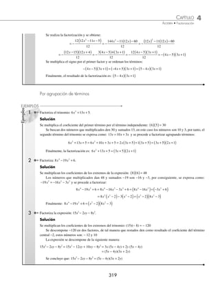 4 CAPÍTULO
MATEMÁTICAS SIMPLIFICADAS
318
Ejemplos
EJEMPLOS
Trinomio de la forma ax2
+ bx + c
En este trinomio el coeﬁciente del término cuadrático es diferente de uno.
1 Factoriza la expresión: 6 7 3
2
x x
− − .
Solución
Se ordenan los términos según la forma ax bx c
2
+ + , se multiplica y se divide por el coeﬁciente del término cuadrático,
en el caso del segundo término sólo se deja indicada la multiplicación.
6 6 7 3
6
36 7 6 18
6
6 7 6 18
6
2 2 2
x x x x x x
− −
( ) =
− ( )−
=
( ) − ( )−
La expresión del numerador se factoriza como un trinomio de la forma x bx c
2
+ + .
6 7 6 18
6
6 9 6 2
6
2
x x x x
( ) − ( )−
=
−
( ) +
( )
Se obtiene el factor común de cada binomio y se simpliﬁca la fracción:
3 2 3 2 3 1
6
6 2 3 3 1
6
2 3 3 1
x x x x
x x
−
( ) +
( )
=
−
( ) +
( )
= −
( ) +
( )
Finalmente, la factorización de 6x2
− 7x − 3 es (2x − 3)(3x + 1)
2 Factoriza: 3 5 2
2
x x
− − .
Solución
Se multiplica y divide la expresión por 3, para que se transforme el numerador en una expresión de la forma:
x bx c
2
+ +
3 5 2
3 3 5 2
3
9 5 3 6
3
3 5 3
2
2 2 2
x x
x x x x x
− − =
− −
( ) =
− ( )−
=
( ) − x
x
( )− 6
3
Se factoriza la expresión y se simpliﬁca para obtener como resultado de la factorización:
=
−
( ) +
( )
=
−
( ) +
( )
= −
( ) +
( )
3 6 3 1
3
3 2 3 1
3
2 3 1
x x x x
x x
Por consiguiente: 3 5 2 2 3 1
2
x x x x
− − = −
( ) +
( )
3 Factoriza la siguiente expresión: 6 5 21
2 2
a x ax
+ − .
Solución
Se aplican los pasos descritos en los ejemplos anteriores y se obtiene:
6 5 21
6 6 5 21
6
36 5 6
2 2
2 2 2 2
a x ax
a x ax a x ax
+ − =
+ −
( ) =
+ ( )−
−
=
( ) + ( )−
126
6
6 5 6 126
6
2
ax ax
=
+
( ) −
( )
=
+
( ) −
( )
=
+
(
6 14 6 9
6
2 3 7 3 2 3
6
6 3 7
ax ax ax ax ax )
) −
( )
= +
( ) −
( )
2 3
6
3 7 2 3
ax
ax ax
Finalmente, el resultado de la factorización es: 6 5 21 3 7 2 3
2 2
a x ax ax ax
+ − = +
( ) −
( )
4 Factoriza la siguiente expresión: 5 11 12 2
+ −
x x .
Solución
Se ordenan los términos y se factoriza el signo negativo:
5 11 12 12 11 5 12 11 5
2 2 2
+ − = − + + = − − −
( )
x x x x x x
www.FreeLibros.org
 