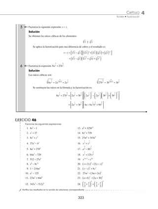 4 CAPÍTULO
MATEMÁTICAS SIMPLIFICADAS
322
Ejemplos
EJEMPLOS
Suma o diferencia de cubos
Dadas las expresiones de la forma: a b
3 3
+ y a b
3 3
− , para factorizarlas es necesario extraer la raíz cúbica del primer
y segundo términos, para después sustituir los resultados en las respectivas fórmulas.
a b a b a ab b
3 3 2 2
+ = +
( ) − +
( ) a b a b a ab b
3 3 2 2
− = −
( ) + +
( )
1 Factoriza: 27 8
3
x + .
Solución
Se extrae la raíz cúbica de ambos términos:
27 3
3
3
x x
= 8 2
3
=
Se sustituye en su fórmula respectiva, se desarrollan los exponentes y se obtiene:
27 8 3 2 3 3 2 2
3 2 2
x x x x
+ = +
( ) ( ) − ( )( )+ ( )
( )
= +
( ) − +
( )
3 2 9 6 4
2
x x x
2 Factoriza: m6
216
− .
Solución
Se extraen las raíces cúbicas de los términos y se sustituyen en la fórmula para obtener:
m m m m
6 2 2 2 2 2
216 6 6 6
− = −
( ) ( ) + ( )( )+ ( )
( )
= −
( ) + +
( )
m m m
2 4 2
6 6 36
3 Factoriza: x15
+ 64y3
.
Solución
Se realiza el mismo procedimiento que en los ejemplos anteriores para obtener:
x y x y x x y y
15 3 5 5 2 5 2
64 4 4 4
+ = +
( ) ( ) − ( )( )+ ( )
( )
= +
( ) − +
( )
x y x x y y
5 10 5 2
4 4 16
4 Factoriza la siguiente expresión: (x + y)3
+ (x − y)3
.
Solución
Se obtienen las raíces cúbicas de los elementos y se sustituyen en la respectiva fórmula:
x y x y
+
( ) = +
3
3 x y x y
−
( ) = −
3
3
Al aplicar la factorización de la suma de cubos, desarrollar y simpliﬁcar se obtiene:
x y x y x y x y x y x y x y
+
( ) + −
( ) = +
( )+ −
( )
( ) +
( ) − +
( ) −
(
3 3 2
)
)+ −
( )
( )
x y
2
= + + −
( ) + + − + + − +
( )
x y x y x xy y x y x xy y
2 2 2 2 2 2
2 2
= +
( )
2 3
2 2
x x y
www.FreeLibros.org
 