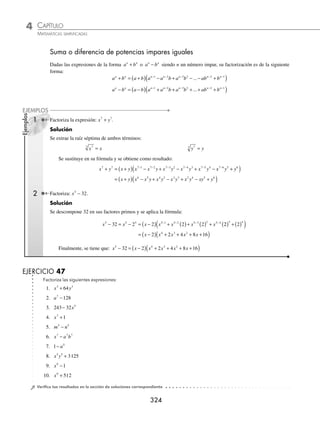 CAPÍTULO 4
ÁLGEBRA • Factorización
323
5 Factoriza la siguiente expresión: x − y.
Solución
Se obtienen las raíces cúbicas de los elementos:
x
3
y y
3
Se aplica la factorización para una diferencia de cubos y el resultado es:
x y x y x x y y
− = −
⎡
⎣
⎤
⎦ ( ) + ( )( )+ ( )
⎡
⎣
⎤
⎦
3 3 3 2 3 3 3 2
= −
( ) + +
( )
x y x xy y
3 3 2
3 3 2
3
6 Factoriza la expresión: 8 27
3
2
6
5
a b
+ .
Solución
Las raíces cúbicas son:
8 2 2
3
2
3
3
2 3
1
2
a a a
= =
( )( )
27 3 3
6
5
3
6
5 3
2
5
b b b
= =
( )( )
Se sustituyen las raíces en la fórmula y la factorización es:
8 27 2 3 2 2
3
2
6
5
1
2
2
5
1
2
2 1
2
a b a b a a
+ = +
⎡
⎣
⎢
⎤
⎦
⎥
⎛
⎝
⎜
⎞
⎠
⎟ −
⎛
⎝
⎝
⎜
⎞
⎠
⎟
⎛
⎝
⎜
⎞
⎠
⎟ +
⎛
⎝
⎜
⎞
⎠
⎟
⎡
⎣
⎢
⎢
⎤
⎦
⎥
⎥
3 3
2
5
2
5
2
b b
= +
⎡
⎣
⎢
⎤
⎦
⎥ − +
⎡
⎣
⎢
⎤
⎦
⎥
2 3 4 6 9
1
2
2
5
1
2
2
5
4
5
a b a a b b
EJERCICIO 46
Factoriza las siguientes expresiones:
1. 8x3
− 1 13. a6
+ 125b12
2. x3
+ 27 14. 8x6
+ 729
3. 8x3
+ y3
15. 27m6
+ 343n9
4. 27a3
− b3
16. x y
1
3
1
3
+
5. 8a3
+ 27b6
17. a b
3
4
3
4
8
−
6. 64a3
− 729 18. x y
3
2
9
2
125
+
7. 512 − 27a9
19. x y
a a
3 3 6
+
−
8. x6
− 8y12
20. x y x y
+
( ) − −
( )
2 2
3 3
9. 1 − 216m3
21. x y y
−
( ) +
3 3
8
10. a3
− 125 22. 27 3 2
3 3
m m n
− +
( )
11. 27m3
+ 64n9
23. a b a b
+
( ) − +
( )
3 3
2 3
12. 343x3
− 512y6
24.
x y x y
2 3 3 2
3 3
+
⎛
⎝
⎜
⎞
⎠
⎟ + −
⎛
⎝
⎜
⎞
⎠
⎟
⁄Veriﬁca tus resultados en la sección de soluciones correspondiente
www.FreeLibros.org
 