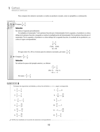 1 CAPÍTULO
MATEMÁTICAS SIMPLIFICADAS
10
Compara las siguientes cantidades y coloca los símbolos ,  o =, según corresponda.
EJERCICIO 5
⁄Veriﬁca tus resultados en la sección de soluciones correspondiente
Compara
7
8
y
5
6
.
Solución
Se realiza el siguiente procedimiento:
Se multiplica el numerador 7 de la primera fracción por el denominador 6 de la segunda y el producto se coloca
debajo de la primera fracción; enseguida se realiza la multiplicación del denominador 8 de la primera fracción por el
numerador 5 de la segunda y el producto se coloca debajo de la segunda fracción, el resultado de los productos y se
coloca el signo correspondiente.
7
8
5
6
y
(7)(6) (5)(8)
42  40
El signo entre 42 y 40 es el mismo para los números racionales, por tanto:
7
8
5
6

Compara −
2
3
y −
1
8
.
Solución
Se realizan los pasos del ejemplo anterior y se obtiene:
− −
2
3
1
8
y
(8)(−2) (3)(−1)
−16  −3
Por tanto: −
2
3
 −
1
8
1.
2
3
___
1
4
2.
3
5
___
7
8
3. −
1
6
___ −
1
2
4.
7
9
___
21
27
5.
11
4
___
12
5
6.
6
4
___
18
12
7. −
7
7
___ 0
8. −
5
10
___
13
26
9.
5
2
___ 1
10.
17
6
___ 3
11. −3 ___ −
39
13
12.
4
3
___
4
9
Para comparar dos números racionales se realiza un producto cruzado, como se ejempliﬁca a continuación:
2
Ejemplos
EJEMPLOS
1
www.FreeLibros.org
 