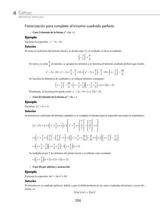 CAPÍTULO 4
ÁLGEBRA • Factorización
325
Ejemplos
EJEMPLOS
Factorización que combina un trinomio cuadrado perfecto
y una diferencia de cuadrados
1 Factoriza: x2
− 2xy + y2
− a2
.
Solución
La expresión x2
− 2xy + y2
es un trinomio cuadrado perfecto y su factorización es:
x2
− 2xy + y2
= (x − y)2
Por tanto:
x2
− 2xy + y2
− a2
= (x2
− 2xy + y2
) − a2
= (x − y)2
− a2
Al factorizar la diferencia de cuadrados se obtiene ﬁnalmente:
= (x − y)2
− a2
= (x − y + a)(x − y − a)
2 Factoriza la siguiente expresión: 16a2
− m2
− 8mn − 16n2
.
Solución
Se agrupan los términos de la siguiente manera y se factoriza el signo negativo:
16a2
− m2
− 8mn − 16n2
= 16a2
+ (− m2
− 8mn − 16n2
)
= 16a2
− (m2
+ 8mn + 16n2
)
Se factoriza el trinomio cuadrado perfecto:
= 16a2
− (m + 4n)2
Se factoriza la diferencia de cuadrados y se obtiene ﬁnalmente:
= [4a + (m + 4n)][4a − (m + 4n)]
= (4a + m + 4n)(4a − m − 4n)
3 Factoriza: a2
− 2ab + b2
− 25m10
+ 40m5
n3
− 16n6
.
Solución
Se agrupan los términos que forman trinomios cuadrados perfectos y posteriormente se factoriza la diferencia de
cuadrados para que ﬁnalmente el resultado sea:
a2
− 2ab + b2
− 25m10
+ 40m5
n3
− 16n6
= (a2
− 2ab + b2
) − (25m10
− 40m5
n3
+ 16n6
)
= (a − b)2
− (5m5
− 4n3
)2
= [(a − b)+ (5m5
− 4n3
)][(a − b) − (5m5
− 4n3
)]
= (a − b + 5m5
− 4n3
)(a − b − 5m5
+ 4n3
)
EJERCICIO 48
Factoriza las siguientes expresiones:
1. m2
+2m + 1 − 4n2
6. m2
− 6x − 9 − x2
+ 2am + a2
11. m2
− 16 − n2
+ 36 + 12m − 8n
2. y2
− 6y + 9 − z2
7. 1 − a2
− 9n2
− 6an 12. x2
+ 2xy + y2
− 16a2
− 24ab5
−9b10
3. x2
− y2
+ 10y − 25 8. m2
− n2
+ 4 + 4m − 1 − 2n 13. 100 − 60y + 9y2
− m2
+ 2amp − a2
p2
4. m4
− n6
− 6n3
− 9 9. 2by − y2
+ 1 − b2
14. 25b2
+ 10ab − 9n2
+ a2
− 6mn − m2
5. 49m4
− 25m2
− 9n2
+ 30mn 10. 25p2
−2m − m2
−1 15. 4m2
− 9a2
+ 49n2
− 30ab − 25b2
− 28mn
⁄Veriﬁca tus resultados en la sección de soluciones correspondiente
www.FreeLibros.org
 