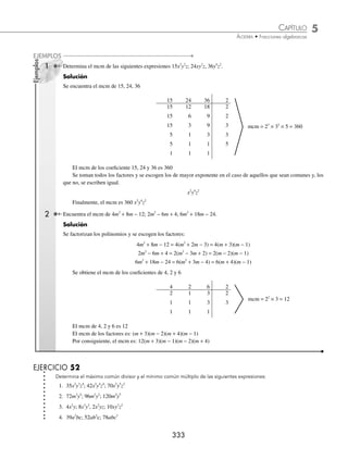 5 CAPÍTULO
MATEMÁTICAS SIMPLIFICADAS
332
Ejemplos
EJEMPLOS
Máximo común divisor (MCD)
El máximo común divisor de dos o más expresiones algebraicas es el término o polinomio que divide exactamente a
todas y cada una de las expresiones dadas.
Regla para obtener el MCD:
⁄ Se obtiene el máximo común divisor de los coeﬁcientes.
⁄ Se toman los factores (monomio o polinomio) de menor exponente que tengan en común y se multiplican por
el máximo común divisor de los coeﬁcientes.
1 Encuentra el máximo común divisor de: 15x2
y2
z, 24xy2
z, 36y4
z2
.
Solución
Se obtiene el MCD de 15, 24 y 36
15 24 36 3
5 8 12
MCD = 3
Se toman los factores que tengan en común y se escogen los de menor exponente, en este caso: y2
, z
Finalmente, el máximo común divisor: 3y2
z
2 Obtén el MCD de los siguientes polinomios:
4m2
+ 8m − 12, 2m2
− 6m + 4, 6m2
+ 18m − 24;
Solución
Se factorizan los polinomios:
4(m2
+ 2m − 3) = 4(m + 3)(m − 1)
2(m2
− 3m + 2) = 2(m − 2)(m − 1)
6(m2
+ 3m − 4) = 6(m + 4)(m − 1)
Se obtiene el MCD de 4, 2 y 6
4 2 6 2
2 1 3
El MCD de los coeﬁcientes 2, 4 y 6 es 2.
El MCD de los factores es m − 1
Por tanto, el MCD de los polinomios es: 2(m − 1)
Mínimo común múltiplo (mcm)
El mínimo común múltiplo de dos o más expresiones algebraicas es el término algebraico que se divide por todas y
cada una de las expresiones dadas.
Regla para obtener el mínimo común múltiplo:
⁄ Se obtiene el mcm de los coeﬁcientes.
⁄ Se toman los factores que no se repiten y, de los que se repiten, el de mayor exponente, y se multiplican por el
mínimo común múltiplo de los coeﬁcientes.
www.FreeLibros.org
 