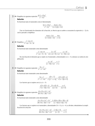 5 CAPÍTULO
MATEMÁTICAS SIMPLIFICADAS
334
Ejemplos
EJEMPLOS
5. 60m2
nx
; 75m4
nx + 2
; 105mnx +1
6. 22xa
yb
; 33xa + 2
yb + 1
; 44xa + 1
yb + 2
7. 18a2
(x − 1)3
; 24a4
(x − 1)2
; 30a5
(x − 1)4
8. 27(a − b)(x + y)2
; 45(a − b)2
(x + y)
9. 24(2x + 1)2
(x − 7); 30(x + 8)(x − 7); 36(2x + 1)(x + 8)2
10. 38(a3
+ a3
b); 57a(1 + b)2
; 76a4
(1 + b)3
11. xy + y; x2
+ x
12. m3
− 1; m2
− 1
13. m2
+mn; mn + n2
; m3
+ m2
n
14. x2
− y2
; x2
− 2xy + y2
15. 3x2
− 6x; x3
− 4x; x2
y − 2xy; x2
− x − 2
16. 3a2
− a; 27a3
− 1; 9a2
− 6a + 1
17. m2
− 2m − 8; m2
− m − 12; m3
− 9m2
+ 20m
18. 2a3
− 2a2
; 3a2
− 3a; 4a3
− 4a2
19. 12b2
+ 8b + 1; 2b2
− 5b − 3
20. y3
− 2y2
− 5y + 6; 2y3
− 5y2
− 6y + 9; 2y2
− 5y − 3
⁄Veriﬁca tus resultados en la sección de soluciones correspondiente
Simpliﬁcación de fracciones algebraicas
Una fracción algebraica contiene literales y se simpliﬁca al factorizar al numerador y al denominador y al dividir
aquellos factores que se encuentren en ambas posiciones, como a continuación se ejempliﬁca.
1 Simpliﬁca la siguiente expresión:
8 12
8
2
2
a ab
a
+
.
Solución
Se factorizan tanto el numerador como el denominador.
8 12
8
2
2
a ab
a
+
=
4 2 3
2 4
a a b
a a
( ) +
( )
( )( )
Una vez factorizados los elementos de la fracción, se observa que en ambos se encuentra la expresión (4a) la cual
se procede al simpliﬁcar
4 2 3
2 4
a a b
a a
( ) +
( )
( )( )
=
2 3
2
a b
a
+
2 Simpliﬁca la siguiente expresión:
3
15 12 2
m
m m
−
.
Solución
Se factorizan el numerador y el denominador, simpliﬁcando el término que se repite en ambos (3m)
3
15 12 2
m
m m
−
=
1 3
3 5 4
m
m m
( )
( ) −
( )
=
1
5 4
− m
www.FreeLibros.org
 