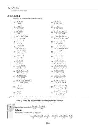 CAPÍTULO 5
ÁLGEBRA • Fracciones algebraicas
335
3 Simpliﬁca la siguiente expresión:
6 12
4
2 2
2 2
x y xy
x y
−
−
.
Solución
Se factorizan tanto el numerador como el denominador.
6 12
4
2 2
2 2
x y xy
x y
−
−
=
6 2
2 2
xy x y
x y x y
( )
−
+
( ) −
( )
Una vez factorizados los elementos de la fracción, se observa que en ambos se encuentra la expresión (x − 2y) la
cual se procede a simpliﬁcar
6 2
2 2
xy x y
x y x y
( )
−
+
( ) −
( )
=
6
2
xy
x y
+
4 Simpliﬁca
x x
x ax x a
2
2
6 9
3 3
− +
+ − −
.
Solución
Se factorizan tanto numerador como denominador
x x
x ax x a
2
2
6 9
3 3
− +
+ − −
=
x
x x a x a
−
( )
+
( )− +
( )
3
3
2
=
( )
x
x x a
−
−
( ) +
( )
3
3
2
En esta fracción el elemento que se repite en el numerador y denominador es (x − 3), entonces se realiza la sim-
pliﬁcación
( )
x
x x a
−
−
( ) +
( )
3
3
2
=
x
x a
−
+
3
5 Simpliﬁca la siguiente expresión:
9
6
3
4 3 2
x x
x x x
−
− −
.
Solución
Se factorizan tanto numerador como denominador
9
6
3
4 3 2
x x
x x x
−
− −
=
x x
x x x
9
6
2
2 2
−
( )
− −
( )
=
x x x
x x x
3 3
3 2
2
+
( ) −
( )
−
( ) +
( )
Los factores que se repiten son (x) y (x − 3)
x x x
x x x
3 3
3 2
2
+
( ) −
( )
−
( ) +
( )
=
3 1
2
+
( ) −
( )
+
( )
x
x x
= −
+
+
( )
x
x x
3
2
6 Simpliﬁca la siguiente expresión:
12 37 2 3
20 51 26 3
2 3
2 3
+ + −
+ − +
x x x
x x x
.
Solución
Se factorizan tanto numerador como denominador
12 37 2 3
20 51 26 3
2 3
2 3
+ + −
+ − +
x x x
x x x
=
−
( ) +
( ) +
( ) −
( )
−
( ) +
( ) −
( )
1 3 1 3 4
5 3 1 4
x x x
x x x
Los factores que se repiten en el numerador y denominador (3x + 1) y (x − 4), se dividen, obteniéndose la simpli-
ﬁcación de la fracción
12 37 2 3
20 51 26 3
2 3
2 3
+ + −
+ − +
x x x
x x x
=
−
( ) +
( )
−
( )
1 3
5
x
x
= −
+
−
x
x
3
5
www.FreeLibros.org
 