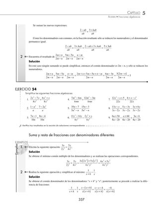 5 CAPÍTULO
MATEMÁTICAS SIMPLIFICADAS
336
Ejemplos
EJEMPLOS
EJERCICIO 53
Simpliﬁca las siguientes fracciones algebraicas:
1.
2 2
3
2
2
a ab
a b
+
16.
y x
y xy x
3 3
2 2
27
6
−
− −
2.
6
3 6
3 2
2 2
a b
a b ab
−
17.
x
x x x
3
3 2
1
2
−
− − −
3.
4 12
8
2
2
a a
a
+
18.
x x y xy y
x xy y
3 2 2 3
3 2 3
3 3
3 2
− + −
− +
4.
6 18 24
15 9
3 2
2
m m m
m m
− −
−
19.
3 3
3 3
2 2 2 2
ax bx ay by
by bx ay ax
− − +
− − +
5.
m n m n
n m
3 2 2
2 2
−
−
20.
a ab ad bd
a b ab
2
2 2
2 2
+ − −
+
6.
4 12
2 2 12
2
3 2
x x
x x x
−
− −
21.
y y y
ay ay y y
3 2
2 2
6
3 9 2 6
+ −
+ + +
7.
x xy y
y xy x
2 2
2 2
3 10
5 4
− −
+ −
22.
3 3
2
x xy
yz xz yw xw
−
− − +
8.
x x
x
2
2
7 78
36
+ −
−
23.
w w
x wx y wy
2
2
+ −
− − +
9.
n n
n n
2
2
5 6
2 3
− +
− −
24.
p p p
p p p
+ − −
− − +
1
2 2
3 2
3 2
10.
2 6
3 5 2
2 2
2 2
x xy y
x xy y
− −
− −
25.
2 2
2 2
3 2 2 2
2 2 3 2
a ab a b
ab b a a
− + −
+ − −
11.
− + −
− −
x x y x y
x x y xy
4 3 2 2
3 2 2
3 2
5 4
26.
x x x
x x x
3 2
3 2
2 2
4 6
+ − −
+ + −
12.
3 10 8
6
2 2
2 2
x xy y
x xy y
+ +
− −
27.
x x x
x x x
3 2
3 2
4 6
14 24
+ + −
+ − −
13.
ab m ab mn ab n
abm abn
2 2 2 2 2
2 2
2
− +
−
28.
y y y
y y y
3 2
3 2
9 26 24
5 2 24
− + −
− − +
14.
8
2 8
3
2
−
+ −
x
x x
29.
y y y
y y y
−
( ) − +
( )
−
( ) −
( )
1 8 16
4 1
2
2 2
15.
x y
x y
3 3
2 2
+
−
30.
a a a
a a
−
( ) + −
( )
− −
( )
2 12
2 3
2 2
2
( )
⁄Veriﬁca tus resultados en la sección de soluciones correspondiente
Suma y resta de fracciones con denominador común
1 Determina el resultado de
2 3 4
2
2
2
2
a a b
a b
a a b
a b
−
+
+
.
Solución
Se simpliﬁca cada fracción, si es posible.
2 2 2
2
2 2
a a b
a b
a ab
a b
ab
ab
−
=
−
( )
=
−
;
3 4 3 4 3 4
2
2 2
a a b
a b
a ab
a b
ab
ab
+
=
+
( )
=
+
www.FreeLibros.org
 