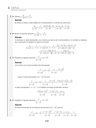 CAPÍTULO 5
ÁLGEBRA • Fracciones algebraicas
337
Ejemplos
EJEMPLOS
Se suman las nuevas expresiones.
2 3 4
−
+
+
ab
ab
ab
ab
Como los denominadores son comunes, en la fracción resultante sólo se reducen los numeradores y el denominador
permanece igual.
2 3 4
−
+
+
ab
ab
ab
ab
=
2 3 4
− + +
ab ab
ab
=
5 3
+ ab
ab
2 Encuentra el resultado de
2
2
5 5
2 2
m n
m n
m n
m n
n m
m n
+
−
+
−
−
+
−
−
.
Solución
En este caso ningún sumando se puede simpliﬁcar, entonces el común denominador es 2m − n, y sólo se reducen los
numeradores.
2
2
5 5
2 2
m n
m n
m n
m n
n m
m n
+
−
+
−
−
+
−
−
=
2 5 5
2
m n m n n m
m n
+ + − + −
−
=
6 3
2
m n
m n
−
−
=
3 2
2
m n
m n
−
( )
−
= 3
EJERCICIO 54
Simpliﬁca las siguientes fracciones algebraicas:
1.
2 7
8
6
8
2
2
2
2
x x
x
x x
x
−
+
+
4.
7 6
4
12 3
4
2 2
m m
mn
m m
mn
−
+
−
7.
12 5
22
6
22
2 2
x x
x
x x
x
− +
+
+ −
2.
1 7 2
2 2
−
−
−
a
a
a
a
5.
35 7
5
15 3
5
2 2
n
n n
n
n n
−
−
−
−
−
8.
13
3 2
5 3
3 2
3 6
3 2
x y
x y
x y
x y
x y
x y
−
−
+
−
−
−
+
−
3.
7 1
10
8 4
10
n
n
n
n
−
+
−
6.
11 14
6
2
6
2
2
2
2
y y
y
y y
y
−
−
+
9.
6 5
8 2
6
8 2
3
8 2
a b
a b
a b
a b
a b
a b
+
−
−
+
−
+
−
−
⁄Veriﬁca tus resultados en la sección de soluciones correspondiente
Suma y resta de fracciones con denominadores diferentes
1 Efectúa la siguiente operación:
3
2
5
4
2 2
x
y
y
x
+ .
Solución
Se obtiene el mínimo común múltiplo de los denominadores y se realizan las operaciones correspondientes.
3
2
5
4
2 2
x
y
y
x
+ =
3 2 5
4
2 2
2 2
x x y y
x y
( )+ ( ) =
6 5
4
3 3
2 2
x y
x y
+
2 Realiza la siguiente operación y simpliﬁcar al máximo:
1 1
x h x
+
− .
Solución
Se obtiene el común denominador de los denominadores “x + h” y “x”, posteriormente se procede a realizar la dife-
rencia de fracciones
1 1
x h x
+
− =
x x h
x x h
− +
( )
+
( )
=
x x h
x x h
− −
+
( )
=
−
+
( )
h
x x h
www.FreeLibros.org
 