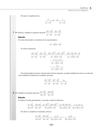 5 CAPÍTULO
MATEMÁTICAS SIMPLIFICADAS
338
3 Efectúa
3
6 9
4
3
2
x
x x x
− +
+
−
.
Solución
Se obtiene el mínimo común múltiplo de los denominadores y se efectúan las operaciones:
3
3
4
3
2
x
x x
−
( )
+
−
=
3 1 4 3
3
2
x x
x
( )+ −
( )
−
( )
=
3 4 12
3
2
x x
x
+ −
−
( )
=
7 12
3
2
x
x
−
−
( )
4 Realiza la siguiente operación:
1
1
1
1
2 2
x h x
+
( ) −
−
−
.
Solución
Se determina el común denominador, éste se divide por cada uno de los denominadores y el resultado se multiplica
por su numerador, los productos se reducen al máximo.
1
1
1
1
2 2
x h x
+
( ) −
−
−
=
1
2 1
1
1
2 2 2
x xh h x
+ + −
−
−
=
1 1 1 2 1
2 1 1
2 2 2
2 2 2
x x xh h
x xh h x
−
( )− + + −
( )
+ + −
( ) −
( )
=
x x xh h
x xh h x
2 2 2
2 2 2
1 2 1
2 1 1
− − − − +
+ + −
( ) −
( )
=
− −
+ + −
( ) −
( )
2
2 1 1
2
2 2 2
xh h
x xh h x
5 Simpliﬁca la siguiente operación:
x
x
x
2
2
1
2
2
1
2
1
1
+
( )
+ +
( ) .
Solución
A los enteros se les coloca la unidad como denominador:
x
x
x
2
2
1
2
2
1
2
1
1
+
( )
+ +
( ) =
x
x
x
2
2
1
2
2
1
2
1
1
1
+
( )
+
+
( )
Luego, el común denominador es x2
1
2
1
+
( ) , por tanto
x
x
x
2
2
1
2
2
1
2
1
1
+
( )
+ +
( ) =
x
x
x
2
2
1
2
2
1
2
1
1
1
+
( )
+
+
( ) =
x x x
x
2 2
1
2 2
1
2
2
1
2
1 1 1
1
( )+ +
( ) +
( )
+
( )
se aplica la propiedad am
· an
= am + n
y se simpliﬁca al máximo el numerador, entonces:
x x
x
2 2
1
2
1
2
2
1
2
1 1
1
( )+ +
( )
+
( )
+
=
x x
x
2 2
2
1
2
1
1
+ +
( )
+
( )
=
2 1
1
2
2
1
2
x
x
+
+
( )
6 Simpliﬁca la siguiente operación:
x
x
x
3
3
2
3
3
1
3
1
1
−
( )
− −
( ) .
Solución
El común denominador de esta diferencia de fracciones es x3
2
3
1
−
( ) , entonces:
x
x
x
3
3
2
3
3
1
3
1
1
−
( )
− −
( ) =
x x
x
3 3
2
3
1
3
3
2
3
1
1
− −
( )
−
( )
+
=
x x
x
3 3
3
2
3
1
1
− −
( )
−
( )
=
x x
x
3 3
3
2
3
1
1
− +
−
( )
=
1
1
3
2
3
x −
( )
www.FreeLibros.org
 
