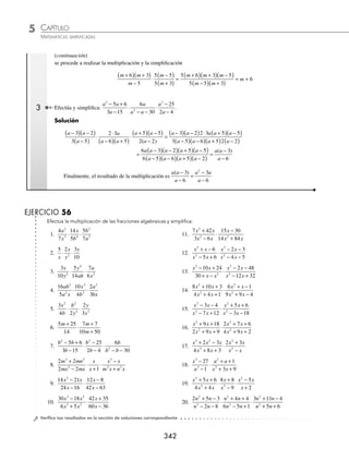 CAPÍTULO 5
ÁLGEBRA • Fracciones algebraicas
341
Ejemplos
EJEMPLOS
13.
7
6 9
1
9
2 2
x
x x x
+ +
+
−
20.
2 8
2 2 12
5 6
2 8
2
2
2
2
x
x x
x x
x x
+
+ −
−
− −
+ −
14. 2 2
3 2
1
3
2
2
3
x x
x
x
−
( ) −
−
( )
21.
4 5
12
9
18 3
2
10 24
2 2 2
x
x x x x x x
−
+ −
+
− −
+
+ +
15. 12 1
3
1
3 2
1
2
5
2
1
2
x x
x
x
+
( ) −
+
( )
22.
1
2 11 15
6 7
3 7 6
19
6 11 10
2 2 2
x x
x
x x x x
+ +
+
+
+ −
−
+ −
16.
3 4
3 2
3 2
4
2
1
2
2
1
2
2
1
2
2
1
2
x x
x
x x
x
−
( )
+
( )
−
+
( )
−
( )
23.
m n
m mn n m n
m
m n
+
− +
−
+
+
+
2 2
2
3 3
1 3
17.
− +
( )
−
( )
−
−
( )
+
( )
2 2
3 5
4 5
3 2
2
2
3
2
2
3
2
1
3
2
1
3
x x
x
x x
x
24.
3 2
3 10
5
4 5
4
3
2 2 2 2 2
x y
x xy y
x y
x xy y
x y
x xy
+
+ −
−
+
+ −
+
−
− + 2
2 2
y
18.
8 3 4 3
3 4 3
8 3 4 3
2
1
3
2
2
3
2
1
x x x
x x
x x x
−
( ) +
( )
−
( )
−
+
( ) −
( )3
3
2
2
3
3 4 3
x x
+
( )
25.
a b
a b
a b
a b
a ab b
a b
−
+
−
−
−
+
+ −
−
3 3
2
6 6
2 6
9 9
2 2
2 2
19.
x
x x x x
+
+ −
−
+ −
1
12
12
5 24
2 2
26.
r s
s r
s
s r
r
s r
+
+
−
−
+
−
3 3 2
2 2
⁄Veriﬁca tus resultados en la sección de soluciones correspondiente
Multiplicación de fracciones algebraicas
Regla para multiplicar fracciones:
⁄ Descomponer en factores los elementos de las fracciones que se van a multiplicar.
⁄ Se simpliﬁcan aquellos términos que sean comunes en el numerador y denominador de las fracciones que se
van a multiplicar.
⁄ Multiplicar todos los términos restantes.
1 Multiplica
2
3
6
4
5
2
2 2
x
y
y
x
xy
y
⋅ ⋅ .
Solución
Se realiza la multiplicación de fracciones y se simpliﬁca el resultado
2
3
6
4
5
2
60
24
2 2 3 3
2
x
y
y
x
xy
y
x y
xy
⋅ ⋅ = =
5
2
2
x y
2 Simpliﬁca:
m m
m
m
m
2
9 18
5
5 25
5 15
+ +
−
⋅
−
+
.
Solución
Se factoriza cada uno de los elementos
m m
m
m
m
2
9 18
5
5 25
5 15
+ +
−
⋅
−
+
=
m m
m
m
m
+
( ) +
( )
−
⋅
−
( )
+
( )
6 3
5
5 5
5 3
(continúa)
www.FreeLibros.org
 