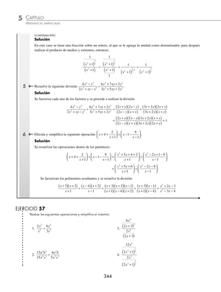 CAPÍTULO 5
ÁLGEBRA • Fracciones algebraicas
343
Ejemplos
EJEMPLOS
División de fracciones algebraicas
Regla para dividir fracciones:
⁄ Primero se multiplica el numerador de la primera fracción por el denominador de la segunda, de lo que re-
sulta el numerador de la fracción solución; el denominador de la fracción solución se obtiene al multiplicar
el denominador de la primera fracción por el numerador de la segunda. De preferencia los productos se dejan
indicados.
⁄ Se simpliﬁcan los términos o factores que sean comunes, en el numerador y denominador, de las fracciones
que se van a multiplicar.
⁄ Se multiplican todos los términos restantes.
1 Realiza la siguiente división:
m
n
m
n
2
2 3
3
2
÷ .
Solución
Se efectúan los productos cruzados y se simpliﬁca la expresión
m
n
m
n
2
2 3
3
2
÷ =
m n
n m
2 3
2
3 2
( )( )
( )
=
m n
mn
2 3
2
6
=
mn
6
2 Simpliﬁca la siguiente división:
3
1
1
2
2 2
2
x
x
x
x
+
( )
+
( )
.
Solución
Se realiza el producto de medios por medios y extremos por extremos, para después simpliﬁcar al máximo.
3
1
1
2
2 2
2
x
x
x
x
+
( )
+
( )
=
3 1
1
2 2
2 2
x x
x x
+
( )
+
( )
=
3
1
2
x
x +
3 Realiza el siguiente cociente y simpliﬁca:
a a
a a
a a
a
3
2
2
2 6
5 5
2 6
−
+
÷
−
+
.
Solución
Se factorizan todos los elementos y se procede a efectuar la simpliﬁcación.
a a
a a
a a
a
3
2
2
2 6
5 5
2 6
−
+
÷
−
+
=
a a a
a a
a a
a
( )
− +
( )
+
( )
÷
−
( )
+
( )
1 1
2 3
5 1
2 3
=
a a a a
a a a a
−
( ) +
( )( ) +
( )
( )( ) −
( ) +
( )
1 1 2 3
2 5 1 3
=
a
a
+1
5
4 Simpliﬁca la siguiente operación:
1
1
1
2
1
2
2
x
x
+
( )
+
( )
(continúa)
www.FreeLibros.org
 