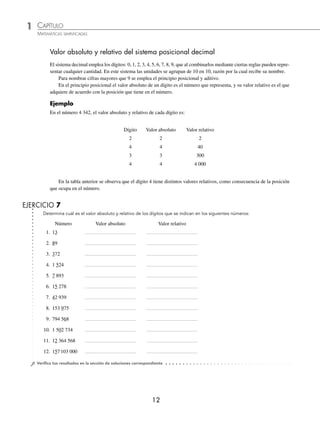 1 CAPÍTULO
MATEMÁTICAS SIMPLIFICADAS
12
Determina cuál es el valor absoluto y relativo de los dígitos que se indican en los siguientes números:
Número Valor absoluto Valor relativo
EJERCICIO 7
⁄Veriﬁca tus resultados en la sección de soluciones correspondiente
Valor absoluto y relativo del sistema posicional decimal
El sistema decimal emplea los dígitos: 0, 1, 2, 3, 4, 5, 6, 7, 8, 9, que al combinarlos mediante ciertas reglas pueden repre-
sentar cualquier cantidad. En este sistema las unidades se agrupan de 10 en 10, razón por la cual recibe su nombre.
Para nombrar cifras mayores que 9 se emplea el principio posicional y aditivo.
En el principio posicional el valor absoluto de un dígito es el número que representa, y su valor relativo es el que
adquiere de acuerdo con la posición que tiene en el número.
Ejemplo
En el número 4 342, el valor absoluto y relativo de cada dígito es:
Dígito Valor absoluto Valor relativo
2 2 2
4 4 40
3 3 300
4 4 4 000
En la tabla anterior se observa que el dígito 4 tiene distintos valores relativos, como consecuencia de la posición
que ocupa en el número.
1. 13
2. 89
3. 372
4. 1 524
5. 7 893
6. 15 278
7. 42 939
8. 153 975
9. 794 568
10. 1 502 734
11. 12 364 568
12. 157103 000
www.FreeLibros.org
 