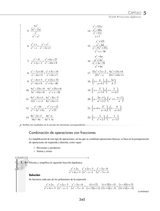 5 CAPÍTULO
MATEMÁTICAS SIMPLIFICADAS
344
(continuación)
Solución
En este caso se tiene una fracción sobre un entero, al que se le agrega la unidad como denominador, para después
realizar el producto de medios y extremos, entonces:
1
1
1
2
1
2
2
x
x
+
( )
+
( )
=
1
1
1
1
2
1
2
2
x
x
+
( )
+
( )
=
1
1
2
1
2
1
x +
( )
+
=
1
1
2
3
2
x +
( )
5 Resuelve la siguiente división:
4
2
6 7 2
3 5 2
2 2
2 2
2 2
2 2
x y
x xy y
x xy y
x xy y
−
+ −
÷
+ +
+ +
.
Solución
Se factoriza cada uno de los factores y se procede a realizar la división
4
2
6 7 2
3 5 2
2 2
2 2
2 2
2 2
x y
x xy y
x xy y
x xy y
−
+ −
÷
+ +
+ +
=
2 2
2
3 2 2
3 2
x y x y
x y x y
x y x y
x y
+
( ) −
( )
−
( ) +
( )
÷
+
( ) +
( )
+
( )
) +
( )
x y
=
2 2 3 2
2 3 2 2
x y x y x y x y
x y x y x y
+
( ) −
( ) +
( ) +
( )
−
( ) +
( ) +
( ) x
x y
+
( )
= 1
6 Efectúa y simpliﬁca la siguiente operación: x
x
x
x
+ +
+
⎛
⎝
⎜
⎞
⎠
⎟ ÷ − −
−
⎛
⎝
⎜
⎞
⎠
⎟
4
2
1
1
9
1
.
Solución
Se resuelven las operaciones dentro de los paréntesis:
x
x
x
x
+ +
+
⎛
⎝
⎜
⎞
⎠
⎟ ÷ − −
−
⎛
⎝
⎜
⎞
⎠
⎟
4
2
1
1
9
1
=
x x
x
x x
x
2 2
5 4 2
1
2 1 9
1
+ + +
+
⎛
⎝
⎜
⎞
⎠
⎟ ÷
− + −
−
⎛
⎝
⎜
⎞
⎠
⎟
=
x x
x
x x
x
2 2
5 6
1
2 8
1
+ +
+
⎛
⎝
⎜
⎞
⎠
⎟ ÷
− −
−
⎛
⎝
⎜
⎞
⎠
⎟
Se factorizan los polinomios resultantes y se resuelve la división:
x x
x
x x
x
+
( ) +
( )
+
÷
−
( ) +
( )
−
3 2
1
4 2
1
=
x x x
x x x
+
( ) +
( ) −
( )
+
( ) −
( ) +
( )
3 2 1
1 4 2
=
x x
x x
+
( ) −
( )
+
( ) −
( )
3 1
1 4
=
x x
x x
2
2
2 3
3 4
+ −
− −
EJERCICIO 57
Realiza las siguientes operaciones y simpliﬁca al máximo:
1.
2 8
3
3
2
5
3
x
y
x
y
÷ 3.
6
2 3
2
2 3
2
3
4
x
x
x
x
+
( )
+
( )
2.
12
15
4
5
4 5
6 3
2
2 3
a b
x y
a b
x y
÷ 4.
12
2 1
2
2 1
5
3
1
3
2
3
2
3
x
x
x
x
+
( )
+
( )
www.FreeLibros.org
 