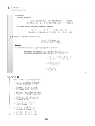 CAPÍTULO 5
ÁLGEBRA • Fracciones algebraicas
345
Ejemplos
EJEMPLOS
5.
4
3 3
3
2
2
2 2
x
x xy
x
x y
−
−
14.
x x
x x
x x
x
3
3
2
121
49
11
7
−
−
−
+
6.
x x
x x
x x
x x
3
2
3 2
2
2 1
+
−
÷
−
− +
15.
x
x
x x x
x x
3
2
3 2
2
125
64
5 25
56
+
−
− +
+ −
7.
x
x x
x x
x x
2
2
2
2
9
2 3
6 27
10 9
−
+ −
÷
+ −
− +
16.
a a
a a
a a
a a
2
3 2
2
2
6
3
3 54
9
−
+
+ −
+
8.
x x
x x
x x
x x
2
2
2
2
7 10
6 5
5 14
8 7
− +
− +
÷
+ −
+ +
17.
15 7 2
25
6 13 6
25 10 1
2
3
2
2
x x
x x
x x
x x
+ −
−
÷
+ +
+ +
9.
x x
x x
x x
x x
2
2
2
2
4 3
6 9
12 32
3 40
− +
− +
÷
+ +
+ −
18. 1 1
2
+
+
⎛
⎝
⎜
⎞
⎠
⎟ ÷ +
⎛
⎝
⎜
⎞
⎠
⎟
a
a b
a
b
10.
4 23 6
3 14 8
4 25 6
30
2
2
2
2
x x
x x
x x
x x
− −
− +
÷
+ +
+ −
19. x
x
x
x
+
+
⎛
⎝
⎜
⎞
⎠
⎟ ÷ +
+
⎛
⎝
⎜
⎞
⎠
⎟
2
3
3
4
11.
6 5 1
12 1
4 8 5
8 6 1
2
2
2
2
x x
x x
x x
x x
− +
− −
÷
− −
+ +
20. n
n
n
n
n
n
−
−
+
⎛
⎝
⎜
⎞
⎠
⎟ ÷ + −
−
⎛
⎝
⎜
⎞
⎠
⎟
2 1
2
1
1
2
2
12.
x
x x x
x x
x
2
3 2
2
3
16
3 9
12
27
−
− +
÷
− −
+
21. a b
b
a b
b
a b
+ +
−
⎛
⎝
⎜
⎞
⎠
⎟ ÷ −
+
⎛
⎝
⎜
⎞
⎠
⎟
2
1
13.
8 2 3
16 9
4 1
4 3
2
3
2
2
x x
x x
x
x x
− −
−
÷
−
+
22. 1
1
2
1
1
3
−
+
⎛
⎝
⎜
⎞
⎠
⎟ ÷ +
−
⎛
⎝
⎜
⎞
⎠
⎟
x
x
x
⁄Veriﬁca tus resultados en la sección de soluciones correspondiente
Combinación de operaciones con fracciones
La simpliﬁcación de este tipo de operaciones, en las que se combinan operaciones básicas, se basa en la jerarquización
de operaciones de izquierda a derecha, como sigue:
⁄ Divisiones y productos
⁄ Sumas y restas
1 Efectúa y simpliﬁca la siguiente fracción algebraica
x x
x x
x x
x x
x x
x x
2
2
2
2
2
2
2
4 3
2 3
2 1
2 8
2 7 4
+
+ +
⋅
+ −
− −
÷
− −
− −
Solución
Se factoriza cada uno de los polinomios de la expresión
x x
x x
x x
x x
x x
x x
2
2
2
2
2
2
2
4 3
2 3
2 1
2 8
2 7 4
+
+ +
⋅
+ −
− −
÷
− −
− −
=
x x
x x
x x
x x
x
+
( )
+
( ) +
( )
⋅
+
( ) −
( )
+
( ) −
( )
÷
−
(
2
3 1
3 1
2 1 1
4)
) +
( )
+
( ) −
( )
x
x x
2
2 1 4
(continúa)
www.FreeLibros.org
 