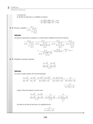 CAPÍTULO 5
ÁLGEBRA • Fracciones algebraicas
347
Ejemplos
EJEMPLOS
8.
x x
x x
x x
x x x
x
x
4
2
2
3 2
2
27
7 30
20 100
3 9
100
−
+ −
⋅
+ +
+ +
÷
−
− 3
3
9.
8 10 3
6 13 6
4 9
3 2
8 14 3
9
2
2
2
2
2
2
x x
x x
x
x x
x x
x
− −
+ +
⋅
−
+
÷
+ +
+
+ +
12 4
x
10.
x x
x x
x x
x x
x x
x x
2
2
2
2
2
2
12
2
6 8
3 10
3 2
2
− −
+ −
÷
− +
− −
÷
− +
− −1
15
11.
x x
x x
x x
x
x x
x x
2
2
2
2
2
2
2
5 6
3
1
2 4
6
+ −
+ +
⋅
+
−
+
−
+ −
12.
x x
x x
x x
x x
x x
x x
x
3 2
3
2
2
2
2
2
5
25
3
5 6
3 4
6 8
−
−
÷
+
+ +
+
+ −
+ +
⋅
−
− −
− +
x
x x
6
6 5
2
⁄Veriﬁca tus resultados en la sección de soluciones correspondiente
Fracciones complejas
En una fracción compleja el numerador y el denominador se conforman por operaciones algebraicas.
1 Simpliﬁca la expresión m
m
n
n
n
+
⎛
⎝
⎜
⎞
⎠
⎟ ÷ −
⎛
⎝
⎜
⎞
⎠
⎟
1
.
Solución
Se realizan las operaciones dentro de los paréntesis,
m
m
n
n
n
+
⎛
⎝
⎜
⎞
⎠
⎟ ÷ −
⎛
⎝
⎜
⎞
⎠
⎟
1
=
mn m
n
n
n
+
÷
−
2
1
se resuelve la división y se simpliﬁca al máximo:
n mn m
n n
+
( )
−
( )
2
1
=
nm n
n n n
+
( )
+
( ) −
( )
1
1 1
=
m
n −1
2 Realiza y simpliﬁca la fracción
y
y
y
y
− −
+
+ −
+
1
5
3
5
35
3
.
Solución
Se resuelve tanto el numerador como el denominador y se factorizan los polinomios resultantes, si es posible
y
y
y
y
− −
+
+ −
+
1
5
3
5
35
3
=
y y
y
y y
y
−
( ) +
( )−
+
+
( ) +
( )−
+
1 3 5
3
5 3 35
3
=
y y
y
y y
y
2
2
2 3 5
3
8 15 35
3
+ − −
+
+ + −
+
=
y y
y
y y
y
2
2
2 8
3
8 20
3
+ −
+
+ −
+
=
y y
y
y y
y
+
( ) −
( )
+
+
( ) −
( )
+
4 2
3
10 2
3
(continúa)
www.FreeLibros.org
 