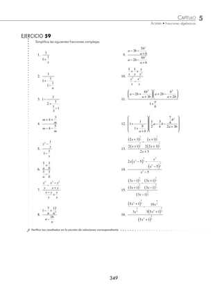 5 CAPÍTULO
MATEMÁTICAS SIMPLIFICADAS
348
(continuación)
Se dividen las fracciones y se simpliﬁca al máximo
=
y y y
y y y
+
( ) +
( ) −
( )
+
( ) +
( ) −
( )
3 4 2
3 10 2
=
y
y
+
+
4
10
3 Efectúa y simpliﬁca:
b
b
b
b
b
b
−
+ −
+
−
−
+
1
2
2
2
1
2 .
Solución
Se eligen las operaciones secundarias y se reducen hasta simpliﬁcar la fracción al máximo:
b
b
b
b
b
b
−
+ −
+
−
−
+
1
2
2
2
1
2
=
b
b
b
b b b
b
−
+ −
+
+
( )− −
( )
+
1
2
2
1 2
1
2
=
b
b
b
b b b
b
−
+ −
+
+ − +
+
1
2
2
2
1
2
2
=
b
b
b
b
b
−
+ −
+
+
+
1
2
2
2
1
2
2
= b
b
b b
b
−
+ −
+
( ) +
( )
+
1
2
1 2
2
2
2
=
b
b b
−
+ − +
1
2 1
( )
=
b −1
1
= b − 1
4 Simpliﬁca la siguiente expresión:
x
x
x
x
x
−
( )
+
( )
−
+
( )
−
( )
−
2
2 2
2
2 2
2
1
2
1
2
1
2
1
2
Solución
Se resuelve la parte superior de la fracción principal
x
x
x
x
−
( )
+
( )
−
+
( )
−
( )
2
2 2
2
2 2
1
2
1
2
1
2
1
2
=
x x
x x
−
( ) − +
( )
+
( ) −
( )
+ +
2 2
2 2 2
1
2
1
2
1
2
1
2
1
2
1
2
=
x x
x x
−
( )− +
( )
+
( ) −
( )
2 2
2 2 2
1
2
1
2
=
−
+
( ) −
( )
4
2 2 2
1
2
1
2
x x
=
−
+
( ) −
( )
2
2 2
1
2
1
2
x x
Luego, la fracción original se escribe como:
x
x
x
x
x
−
( )
+
( )
−
+
( )
−
( )
−
2
2 2
2
2 2
2
1
2
1
2
1
2
1
2
=
−
+
( ) −
( )
−
2
2 2
2
1
2
1
2
x x
x
=
−
+
( ) −
( )
−
2
2 2
2
1
1
2
1
2
x x
x
Se realiza la división de fracciones y la simpliﬁcación es:
−
+
( ) −
( )
2
2 2
1
2
3
2
x x
www.FreeLibros.org
 