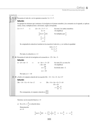 6 CAPÍTULO
MATEMÁTICAS SIMPLIFICADAS
352
Conceptos generales
Igualdad. Dos cantidades son iguales o equivalentes cuando tienen el mismo valor.
Ejemplos
(2 + 3)2
= 25 (4)2
+ (3)
2
= 25 625 25
=
Entonces (2 + 3)2
, (4)2
+ (3)2
, 625 son expresiones equivalentes ya que todas valen 25
¿Podríamos decir que x + 3 = 8 es una igualdad?
Ecuación. Una ecuación es una igualdad con una o varias incógnitas que se representan con letras. Las ecuaciones
pueden ser fórmulas que se utilizan para encontrar una magnitud.
Ejemplos
La fórmula v
d
t
= se utiliza para encontrar la velocidad constante de un móvil del que se conoce la distancia recorrida
y el tiempo que empleó en recorrerla.
La fórmula A = πr2
se utiliza para encontrar el área de un círculo dada la longitud de su radio.
También existen ecuaciones con expresiones algebraicas, en las que se busca el valor de una variable o representan
modelos matemáticos que resuelvan algún problema de la vida real.
Ejemplos
x + 2 = 8 x + y = 6 x2
− 4 = 0
4
2
2
4
5
2
2
x x x
−
−
−
=
+
Las ecuaciones están formadas de la siguiente manera:
1er miembro = 2do miembro
Solución de una ecuación. La solución o soluciones de una ecuación son los valores que hacen que la igualdad se
cumpla.
Ejemplos
1. Para la ecuación x + 2 = 10, la solución es x = 8, ya que al sustituir con 8 a la literal x, se obtiene: 8 + 2 = 10
2. Para la ecuación x + y = 8, una solución es x = 3, y = 5; porque: 3 + 5 = 8
3. Para la ecuación x2
− 4 = 0, las soluciones son: x = − 2, x = 2 porque:
(− 2)
2
− 4 = 4 − 4 = 0 , (2)
2
− 4 = 4 − 4 = 0
Grado de una ecuación. El grado de una ecuación se obtiene del término de mayor grado que contenga a la(s)
incógnita(s).
Ejemplos
1. La ecuación 2x + 3 = 5, es de primer grado, porque la incógnita tiene exponente 1
2. La ecuación x
2
− 5x + 6 = 0, es de segundo grado, porque la incógnita tiene exponente 2
3. La ecuación x + y = 6, es de primer grado, porque las variables tienen exponente 1
A las ecuaciones de primer grado se les llama lineales.
Ecuaciones de primer grado con una incógnita
Ecuaciones que se resuelven mediante la aplicación de ecuaciones equivalentes con operaciones elementales (suma,
resta, multiplicación o división) a ambos miembros de la ecuación, hasta obtener el valor de la incógnita.
www.FreeLibros.org
 